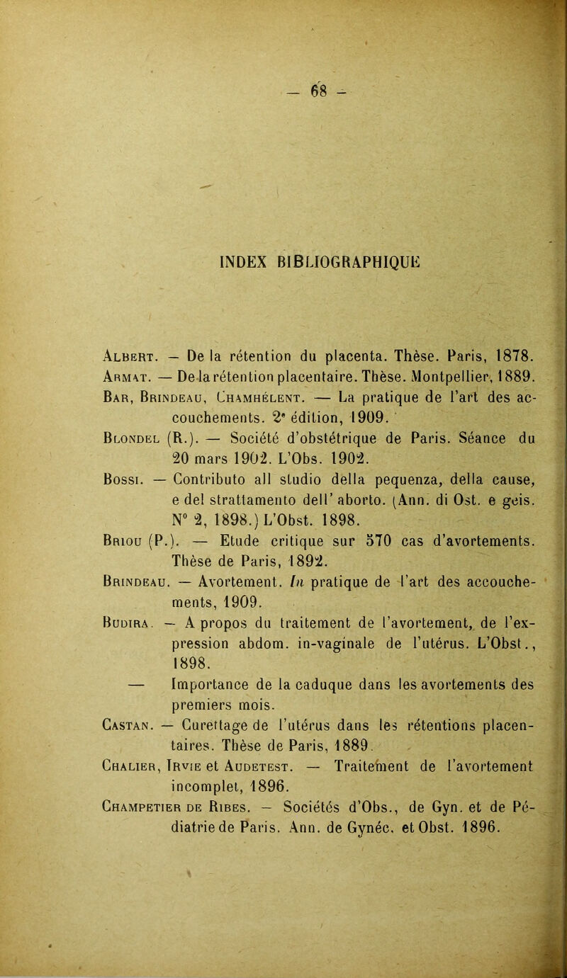 INDEX BIBLIOGRAPHIQUE Albert. — De la rétention du placenta. Thèse. Paris, 1878. Arm\t. — De là rétention placentaire. Thèse. Montpellier, 1889. Bar, Brindeau, Chamhélent. — La pratique de l’art des ac- couchements. 2* édition, 1909. Blondel (R.). — Société d’obstétrique de Paris. Séance du 20 mars 1902. L’Obs. 1902. Bossi. — Contributo ail studio délia pequenza, délia cause, e del strattamento dell’ aborto. (Ann. di Ost. e geis. N“ 2, 1898.)L’Obst. 1898. Briou (P.). — Etude critique sur 570 cas d’avortements. Thèse de Paris, 1892. Brindeau. — Avortement, [n pratique de l’art des accouche- ments, 1909. Budira. — A propos du traitement de l’avortement, de l’ex- pression abdom. in-vaginale de l’utérus. L’Obst,, 1898. — Importance de la caduque dans les avortements des premiers mois. Gastan. — Curettage de l’utérus dans les rétentions placen- taires. Thèse de Paris, 1889. Chalier, Trvie et Audetest. — Traitehient de l’avortement incomplet, 1896. Ghampetier de Rires. — Sociétés d’Obs., de Gyn. et de Pé- diatrie de Paris. Ann. de Gynéc, etObst. 1896.