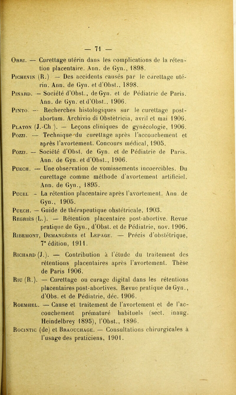 Orri. — Curettage utérin dans les complications de la réten- tion placentaire. Ann. de Gyn., 1898. PicHEViN (R.) — Des accidents causés par le curettage uté- rin. Ann. de Gyn. et d’Obst., 1898. Pinard. — Société d’Obst., de Gyn. et de Pédiatrie de Paris. Ann. de Gyn. et d’Obst., 1906. PiNTO. — Recherches histologiques sur le curettage post- abortum. Archivio di Obstetricia, avril et mai 1906. Platon (J.-Ch ). — Leçons cliniques de gynécologie, 1906. PozzT. — Technique du curettage après l’accouchement et après l’avortement. Concours médical, 1905. Pozzi. — Société d’Obst. de Gyn. et de Pédiatrie de Paris. Ann. de Gyn. et d’Obst., 1906. PuECH. — Une observation de vomissements incoercibles. Du curettage comme méthode d’avortement artificiel. Ann. de Gyn., 1895. PucEL - La rétention placentaire après l’avortement. Ann. de Gyn., 1905. PüECH. — Guide de thérapeutique obstétricale, 1903. Regriès(L.). — Rétention placentaire post-abortive. Revue pratique de Gyn., d’Obst. et de Pédiatrie, nov. 1906. Ribemont, Demangères et Lepage. — Précis d’obstétrique, 7* édition, 1911. Richard (J.). — Contribution à l’étude du traitement des rétentions placentaires après l’avortement. Thèse de Paris 1906. Riu (R.). — Curettage ou curage digital dans les rétentions placentaires post-abortives. Revue pratique de Gyn., d’Obs. et de Pédiatrie, déc. 1906. Roemhel. — Cause et traitement de l’avortement et de l’ac- couchement prématuré habituels (sect. inaug. Heindelbrey 1895), l’Obst., 1896. Rocintic (de) et Braouchage. — Consultations chirurgicales à l’usage des praticiens, 1901.