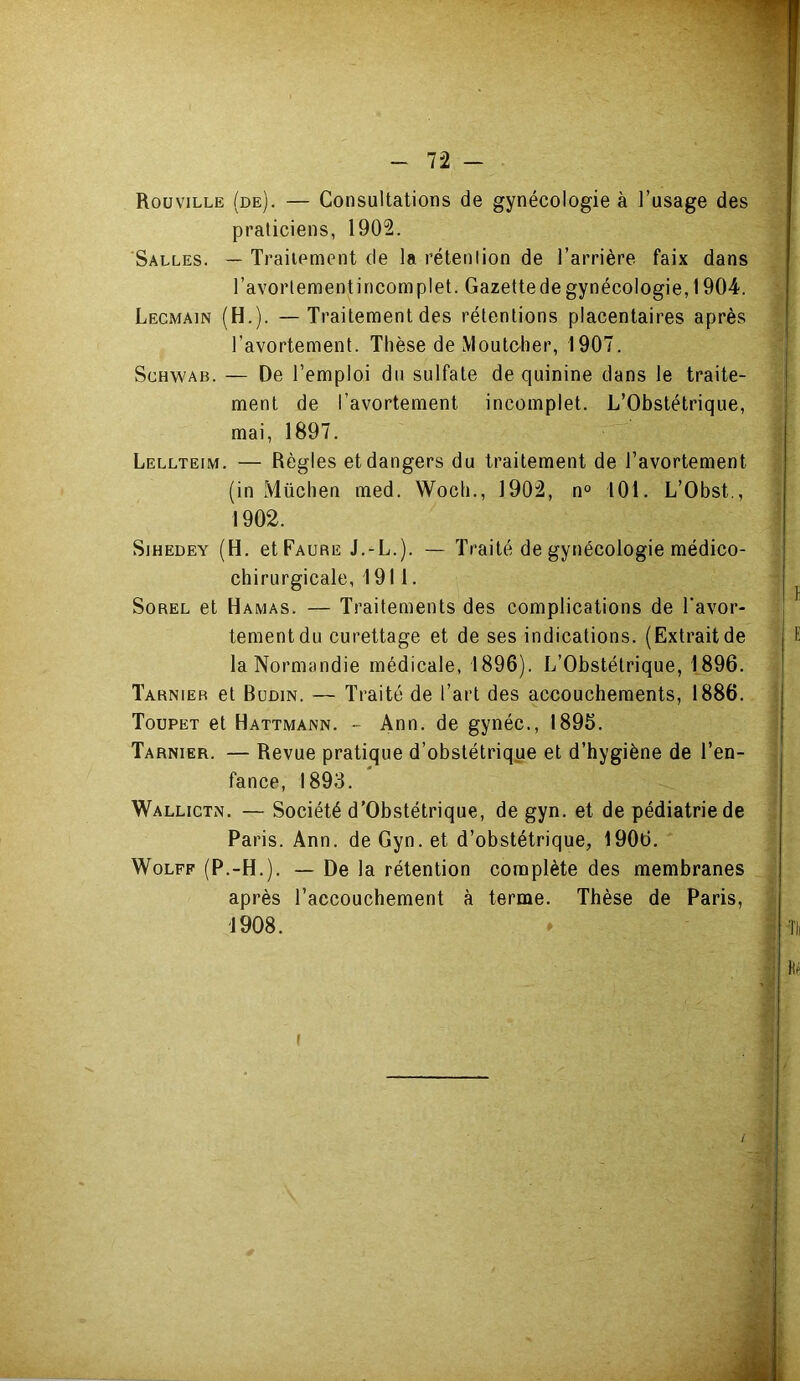 Rouville (de). — Consultations de gynécologie à l’usage des praticiens, 1902. Salles. — Traitement de la rétention de l’arrière faix dans l’avortement incomplet. Gazette de gynécologie, 1904. Lecmain (H.). —Traitement des rétentions placentaires après l’avortement. Thèse de Moutober, 1907. Schwab. — De l’emploi du sulfate de quinine dans le traite- ment de l’avortement incomplet. L’Obstétrique, mai, 1897. Lellteim. — Règles et dangers du traitement de l’avortement (in Müchen med. Wocb., 1902, n° iOl. L’Obst., 1902. SiHEDEY (H. et Faure J.-L.). — Traité de gynécologie médico- chirurgicale, 1911. Sorel et Hamas. — Traitements des complications de Tavor- teraentdu curettage et de ses indications. (Extrait de la Normandie médicale, 1896). L’Obstétrique, 1896. Tarnieb et Büdin. — Traité de l’art des accouchements, 1886. Toupet et Hattmann. - Ann. de gynéc., 1896. Tarnier. — Revue pratique d’obstétrique et d’hygiène de l’en- fance, 1893. ' Wallictn. — Société d’Obstétrique, de gyn. et de pédiatrie de Paris. Ann. de Gyn. et d’obstétrique, 1906. Wolff (P.-H.). — De la rétention complète des membranes après l’accouchement à terme. Thèse de Paris, 1908. »