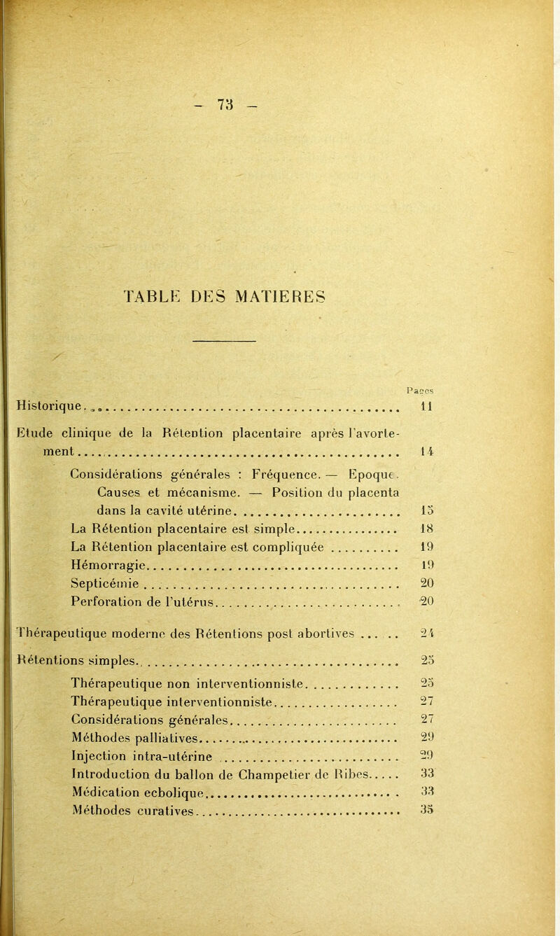 TABLE DES MATIERES Panes Historique,,, 11 Etude clinique de la Rétention placentaire après l’avorte- ment 14 Considérations générales : Fréquence.— Epoque. Causes et mécanisme. — Position du placenta dans la cavité utérine 15 La Rétention placentaire est simple 18 La Rétention placentaire est compliquée 19 Hémorragie 19 Septicémie 20 Perforation de l’utérus 20 Thérapeutique moderne des Rétentions post abortives ..... 21 Rétentions simples. 25 Thérapeutique non interventionniste 25 Thérapeutique interventionniste 27 Considérations générales 27 Méthodes palliatives 29 Injection intra-utérine 29 Introduction du ballon de Champetier de Ribes 33 Médication ecbolique 33 Méthodes curatives. 35