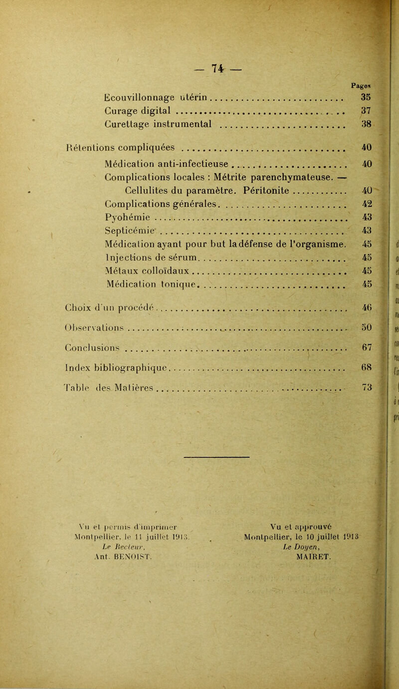 Pages Ecouvillonnage utérin 35 Curage digital .. .. 37 Curettage instrumental 38 Rétentions compliquées 40 Médication anti-infectieuse 40 Complications locales : Métrite parenchymateuse. — Cellulites du paramètre. Péritonite 4Ü Complications générales 42 Pyohémie 43 Septicémie' 43 Médication ayant pour but la défense de l’organisme. 45 Injections de sérum 45 Métaux colloïdaux 45 Médication tonique 45 Choix d'un procédé 40 ( )l)serva lions 50 Conclusions 67 Index bibliographique 68 Table des Matières 73 \’ii el ponnis d'imjH'iiuer Montpellier, le 11 juillet Le liecleur, Ant. BENOIST. Vu el approuve Montpellier, le 10 juillet 1013 Le Doyen, MAIRET.