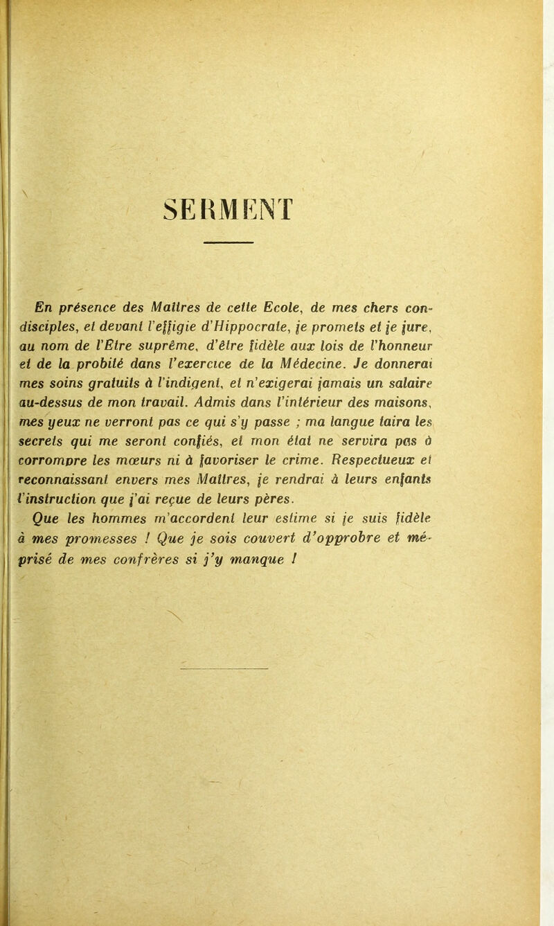 SEBMKNT En présence des Maîtres de cette Ecole, de mes chers con- disciples, et devant VeHigie d'Hippocrate, ie promets et [e iure, au nom de l’Etre suprême, d’être fidèle aux lois de l’honneur et de la probité dans Vexercice de la Médecine. Je donnerai mes soins gratuits à l’indigent, et n’exigerai jamais un salaire au-dessus de mon travail. Admis dans l’intérieur des maisons, mes yeux ne verront pas ce qui s’y passe ; ma langue taira les secrets qui me seront confiés, et mon état ne servira pas d corrompre les mœurs ni à favoriser le crime. Respectueux et reconnaissant envers mes Maîtres, je rendrai à leurs enfants l’instruction que j’ai reçue de leurs pères. Que les hommes m’accordent leur estime si je suis fidèle à mes promesses ! Que je sois couvert d’opprobre et mé- prisé de mes confrères si j’y manque I X