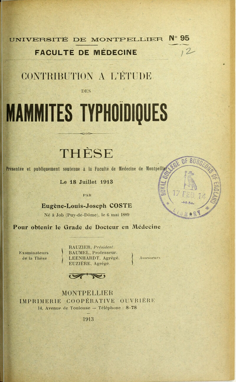 UNIVERSITÉ DE MONTEELLIER FACULTÉ DE MÉDECINE CONTRIBUTION A L’ÉTUDE I des IMAMMITES TYPHOIDIÇUES > Présentée et publiquement soutenue à la Faculté de Médecine de Le 18 Juillet 1913 PAR Eugène-Louis-Joseph COSTE Né à Job (Puy-de-Dôme), le 6 mai 1889 Pour obtenir le Grade de Docteur en Médecine , RAUZIER, Président. Kxamiiialeurs j RAUMEL, Fcol'esseur. % (le la Thèse j LEENHARDT, Agrégé. ( ' EUZIÈRE, Agrégé. ) MONTPELLIER IMPRIMERIE COOPÉRATIVE OUVRIÈRE 14, Avenue de Toulouse — Téléphone ; 8-78 1913 ■ N° 95