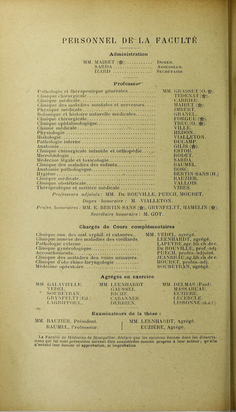 X- PERSONNEL DE- LA FACULTE Administration MM. MAIRET Doyen. SA15DA AssES.SE U li. IZAHD Secrétaiiîiî Professeur' oL l,li6r;>pciil.i(iLie générales MM. (jliASSE T (0.f(ï). ( JiMiqiic cliii'iirgicale Tliiil'lNA'l' Gliuiqiie médicale CAHRIEU. (diiiiquo (les maladies mentales et nerveuses MAIRIÎT Pliysi((ue médicale IMltERT. IRjtaniqne et histoire naturelle médicales GID^NEL. Clinique chirurgicale FORGUE Clinique ophtalmologique TRUC (O. i^). Chimie médicale — VILLE. Physiologie REDON. Ilistologie VIALLETON. Pathologie interne DUCAMP. Anatomie GILIS Clinique chirurgicale infantile et orthopédie liSTOR. Mim'ohiologie RODET. Médecine légale et toxicologie SARDA. Clinique des maladies des enfants RAUMEL. Anatomie pathologique ROSC. Rygiène * , RERTIN^SANS (II.) Cliniipie médicale RAUZIER. Cliiu(iue obstétricale VALLOIS. Thérapeuti(iue et matière médicale VIRES. Professeurs adjoinls : MM. De ROUVILLE, PUECIi, MOURET. Doijeii honoraire : M. VIALLETON. Profes. honoraires : MM. E. RERTIN-SANS (iftl), GRYNFELTT, IIAMELIN (^). Secrétaire honoraire : M. GÜT. Chargés de Cours complémentaires Cliiuqiie ami. des mal. s.yphil. et cutanées.. MM. VEDEl,, agrégé. Cliniijne annexe des maladies des vieillards. LEENHARDT, agrégé. Pathologie externe . LAPEyRE,agr. lih.ch.dec. fllini(|uc gynécologique De ROUVILLE, prof.-adj. Accouchements PUECII, profes.-ad,joint. Clinique des maladies des voies urinaires. ,IEANRRAU,ag.lib.ch.dec. Cliniijue d’oto-rhino-lai’yngologie MOURET, profes.-adj. Médecine opératoire SOUREYRAN, agrégé. Agrégés en exercice MM. GAL.WIELLE. MM. LEENHARDT. MM. DELMAS (Paul). VCDCL. GAUSSEL. MASSARUAU. ^ SOURI'IYRAN. RICHE. ' EUZICRE. GRYNEELTT(Ed.) CARANNES. LECERCLE. LAGRIEI'OUL. DERRIEN. LISBONNE (ch.d.f.). Examinateurs de la thèse MM. RAUZIER, Président. RAUMEL, Professeur. MM. LEENHARDT, Agrégé. ' EUZIÊRE, Agrégé. La Facnllé de Médecine de Montpellier déclare que les opinions émises dans les disserta- tions qui lui sont présentées doivent être considérées comme propres à leur auteur; qu’elle n’entend leur donner ni approbation, ni improbation