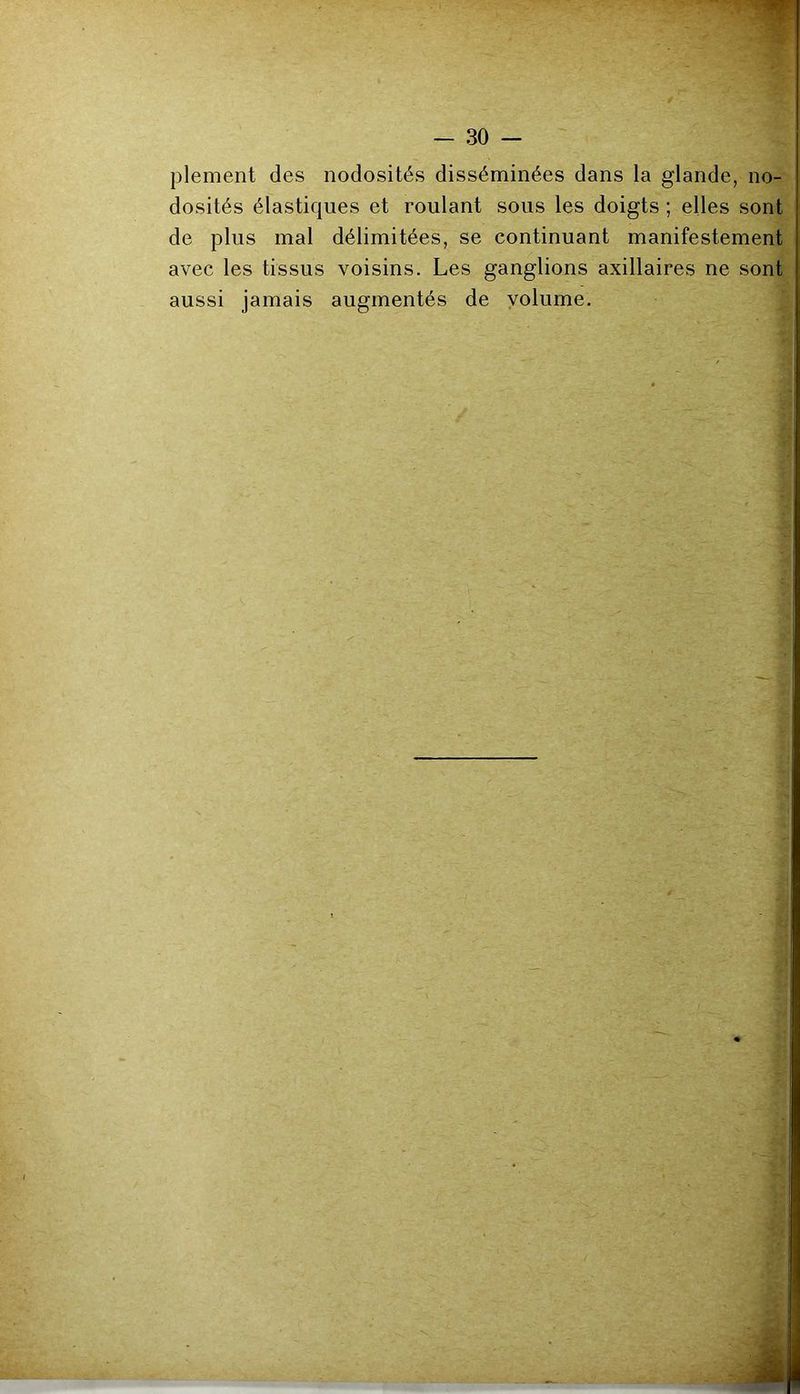 ->7- — 30 — plement des nodosités disséminées dans la glande, no- dosités élastiques et roulant sous les doigts ; elles sont de plus mal délimitées, se continuant manifestement avec les tissus voisins. Les ganglions axillaires ne sont aussi jamais augmentés de volume.