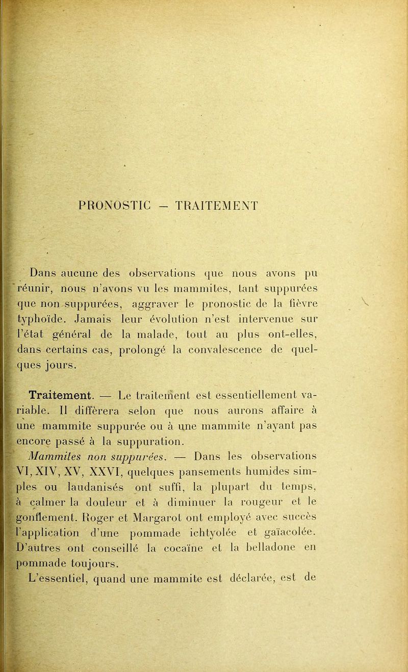PRONOSTIC - TRAITEMENT Dans aucune des observations que nous avons pu réunir, nous n’avons vu les mammites, tant suppurées que non suppurées, aggraver le pronostic de la fièvre typhoïde. Jamais leur évolution n’est intervenue sur l’état général de la malade, tout au plus ont-elles, dans certains cas, prolongé la convalescence de quel- ques jours. Traitement. — Le traitement est essentiellement va- riable. Il différera selon que nous aurons affaire à une mammite suppurée ou à une mammite n’ayant pas encore passé à la suppuration. Mammites non suppurées. — Dans les observations VI, XIV, XV, XXVI, quelques pansements humides sim- ples ou laudanisés ont suffi, la plupart du temps, à calmer la douleur et à diminuer la rougeur et le gonflement. Roger et Margarot ont employé avec succès l’application d’une pommade ichtyolée et gaïacolée. D’autres ont conseillé la cocaïne et la belladone en pommade toujours. L’essentiel, quand une mammite est déclarée, est de