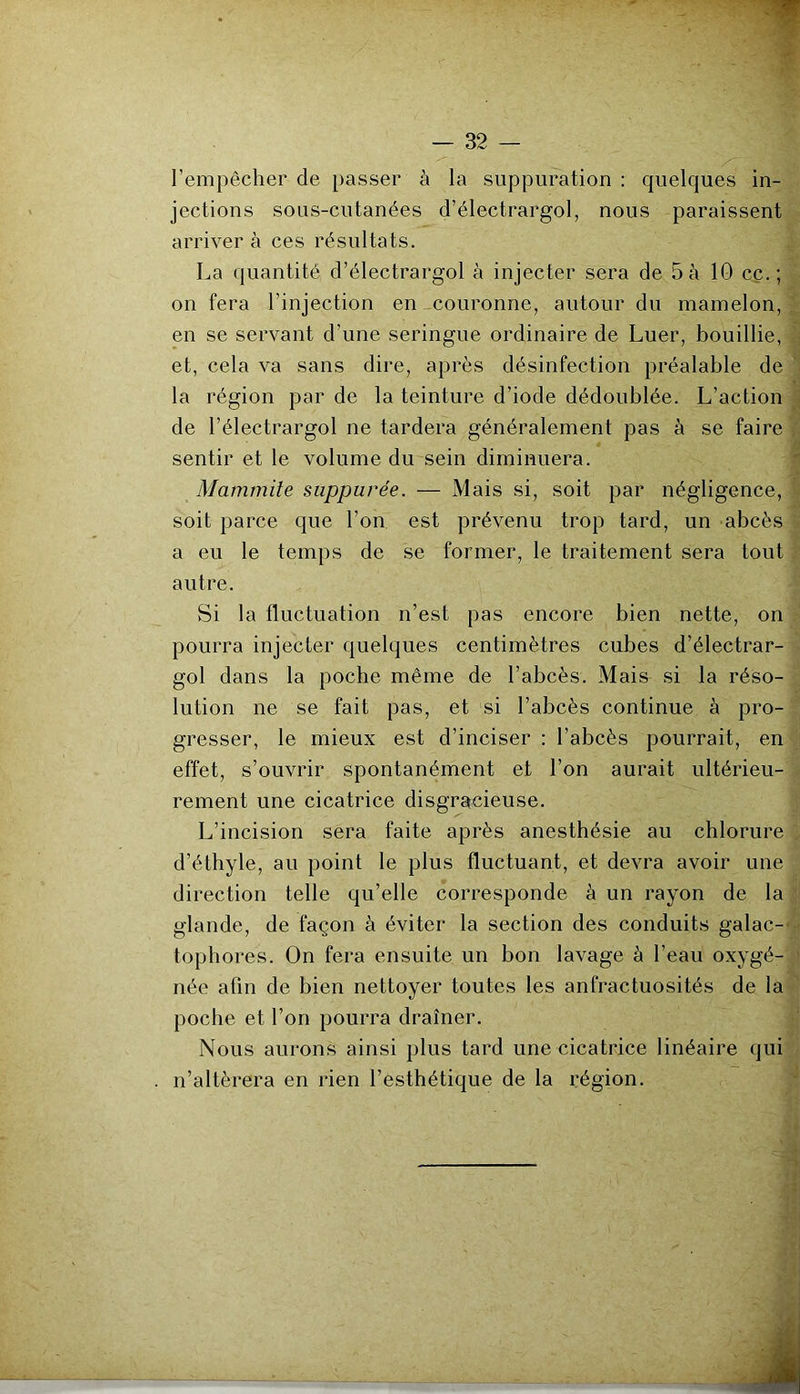 l’empêcher de passer à la suppuration : quelques in- jections sous-cutanées d’électrargol, nous paraissent arriver à ces résultats. La quantité d’électrargol à injecter sera de 5 à 10 cç.; on fera l’injection en couronne, autour du mamelon, en se servant d’une seringue ordinaire de Luer, bouillie, et, cela va sans dire, après désinfection préalable de la région par de la teinture d’iode dédoublée. L’action de l’électrargol ne tardera généralement pas à se faire sentir et le volume du sein diminuera. Mammite suppurée. — Mais si, soit par négligence, soit parce que l’on est prévenu trop tard, un abcès a eu le temps de se former, le traitement sera tout autre. Si la fluctuation n’est pas encore bien nette, on pourra injecter quelques centimètres cubes d’électrar- gol dans la poche même de l’abcès. Mais si la réso- lution ne se fait pas, et si l’abcès continue à pro- gresser, le mieux est d’inciser : l’abcès pourrait, en effet, s’ouvrir spontanément et l’on aurait ultérieu- rement une cicatrice disgracieuse. L’incision sera faite après anesthésie au chlorure d’éthyle, au point le plus fluctuant, et devra avoir une direction telle qu’elle corresponde à un rayon de la glande, de façon à éviter la section des conduits galac-' tophores. On fera ensuite un bon lavage à l’eau oxygé- née afin de bien nettoyer toutes les anfractuosités de la poche et l’on pourra drainer. Nous aurons ainsi plus tard une cicatrice linéaire qui n’altèrera en rien l’esthétique de la région.
