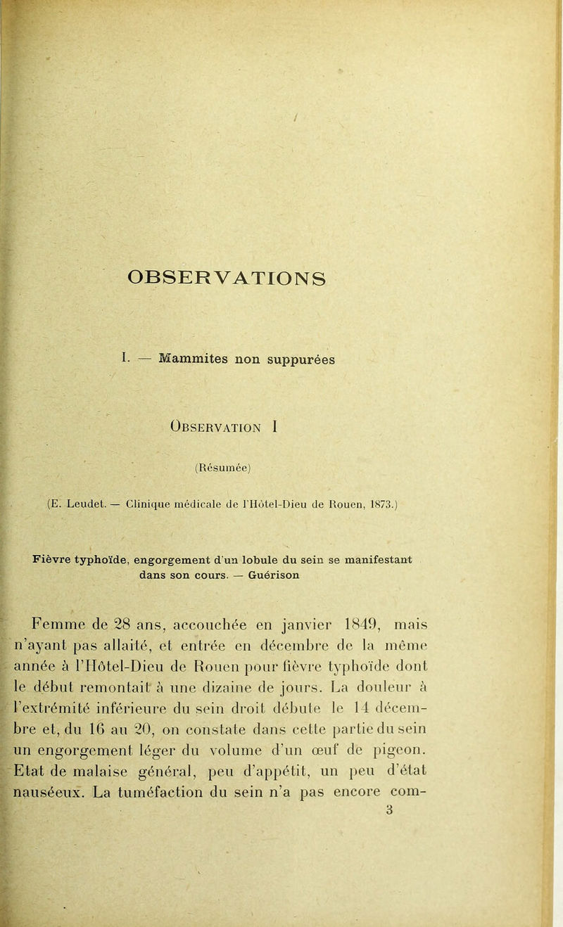 OBSERVATIONS I. — Mammites non suppurées Observation I (Résumée) (E. Leudet. — Clinique médicale de l’Hotel-Dieu de Rouen, 1873.) Fièvre typhoïde, engorgement d'un lobule du sein se manifestant dans son cours. — Guérison Femme de 28 ans, accouchée en janvier 1849, mais n’ayant pas allaité, et entrée en décembre de la même année à l’IIôtel-Dieii de Rouen pour fièvre typhoïde dont le début remontait à une dizaine de jours. La douleur è l’extrémité inférieure du sein droit débute le 14 décem- bre et, du 16 au 20, on constate dans cette partie du sein un engorgement léger du volume d’un œuf de pigeon. Etat de malaise général, peu d’appétit, un peu d’état nauséeux. La tuméfaction du sein n’a pas encore com- 3