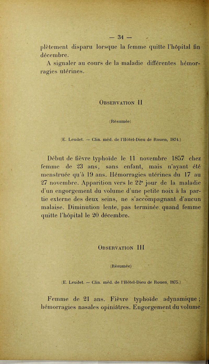 plètement disparu lorsque la femme quitte l’hôpital fin décembre. A signaler au cours de la maladie différentes hémor- ragies utérines. Observation II (Résumée) (E. Leudet. — Clin. méd. de l’Hôtél-Dieu de Rouen, 1874.) Début de fièvre typhoïde le 11 novembre 1857 chez femme de 23 ans, sans enfant, mais n’ayant été menstruée qu’à 19 ans. Hémorragies utérines du 17 au 27 novembre. Apparition vers le 22® jour de la maladie d’un engorgement du volume d’une petite noix à la par- tie externe des deux seins, ne s’accompagnant d’aucun malaise. Diminution lente, pas terminée quand femme quitte l’hôpital le 20 décembre. Observation 111 (Résumée) (E. Leudet. — Clin. méd. de l'Hôtel-Dieu de Rouen, 1875.) \ Femme de 21 ans. Fièvre typhoïde adynamique ; hémorragies nasales opiniâtres. Engorgement du volume