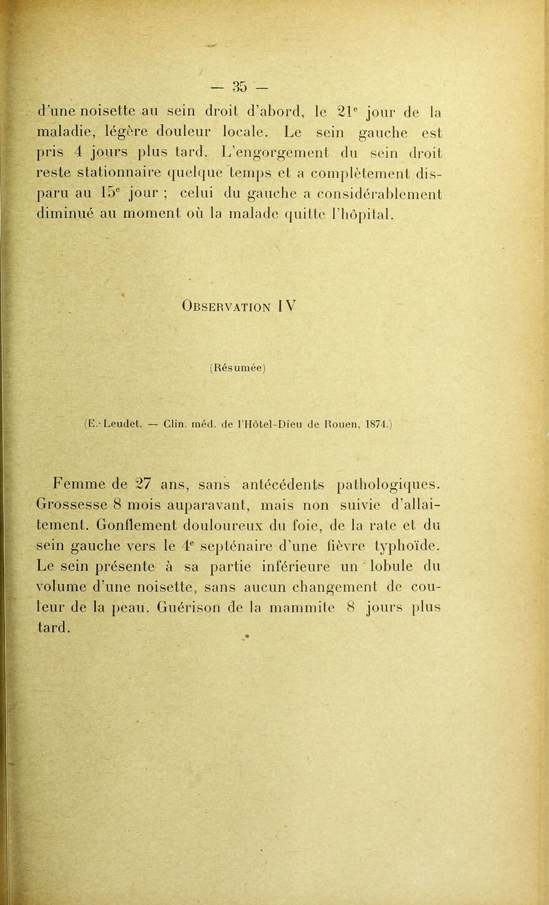 d’une noisette au sein droit d’abord, le 21® jour de la maladie, légère douleur locale. Le sein gauche est pris 4 jours plus tard. L’engorgement du sein droit reste stationnaire quelque temps et a complètement dis- paru au 15® jour ; celui du gauche a considérablement diminué au moment où la malade quitte l’hôpital. Observation IV (Résumée) (E.-Leudet. — Clin. méd. de l’Hôtel-Dieu de Rouen, 1874.) Femme de 27 ans, sans antécédents pathologiques. Grossesse 8 mois auparavant, mais non suivie d’allai- tement. Gonflement douloureux du foie, de la rate et du sein gauche vers le 4® septénaire d’une fièvre typhoïde. Le sein présente à sa partie inférieure un ’ lobule du volume d’une noisette, sans aucun changement de cou- leur de la peau. Guérison de la mammite 8 jours plus tard.