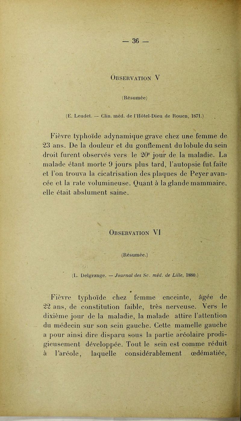 Observation V (Résumée) (E. Leudet. — Clio. méd. de l’Hôtel-Dieu de Rouen, 1871.) Fièvre typhoïde adynamique grave chez une femme de 23 ans. De la douleur et du gonflement du lobule du sein droit furent observés vers le 20® jour de la maladie. La malade étant morte 9 jours plus tard, l’autopsie fut faite et l’on trouva la cicatrisation des plaques de Peyer avan- cée et la rate volumineuse. Quant à la glande mammaire, elle était abslument saine. Observation VI (Résumée.) (L. Delgrange. — Journal des Sc. méd. de Lille, 1880.) # Fièvre typhoïde chez femme enceinte, âgée de 22 ans, de constitution faible, très nerveuse. Vers le dixième jour de la maladie, la malade attire l’attention du médecin sur son sein gauche. Cette mamelle gauche a pour ainsi dire disparu sous la partie aréolaire prodi- gieusement développée. Tout le sein est comme réduit à Faréole, laquelle considérablement œdématiée.