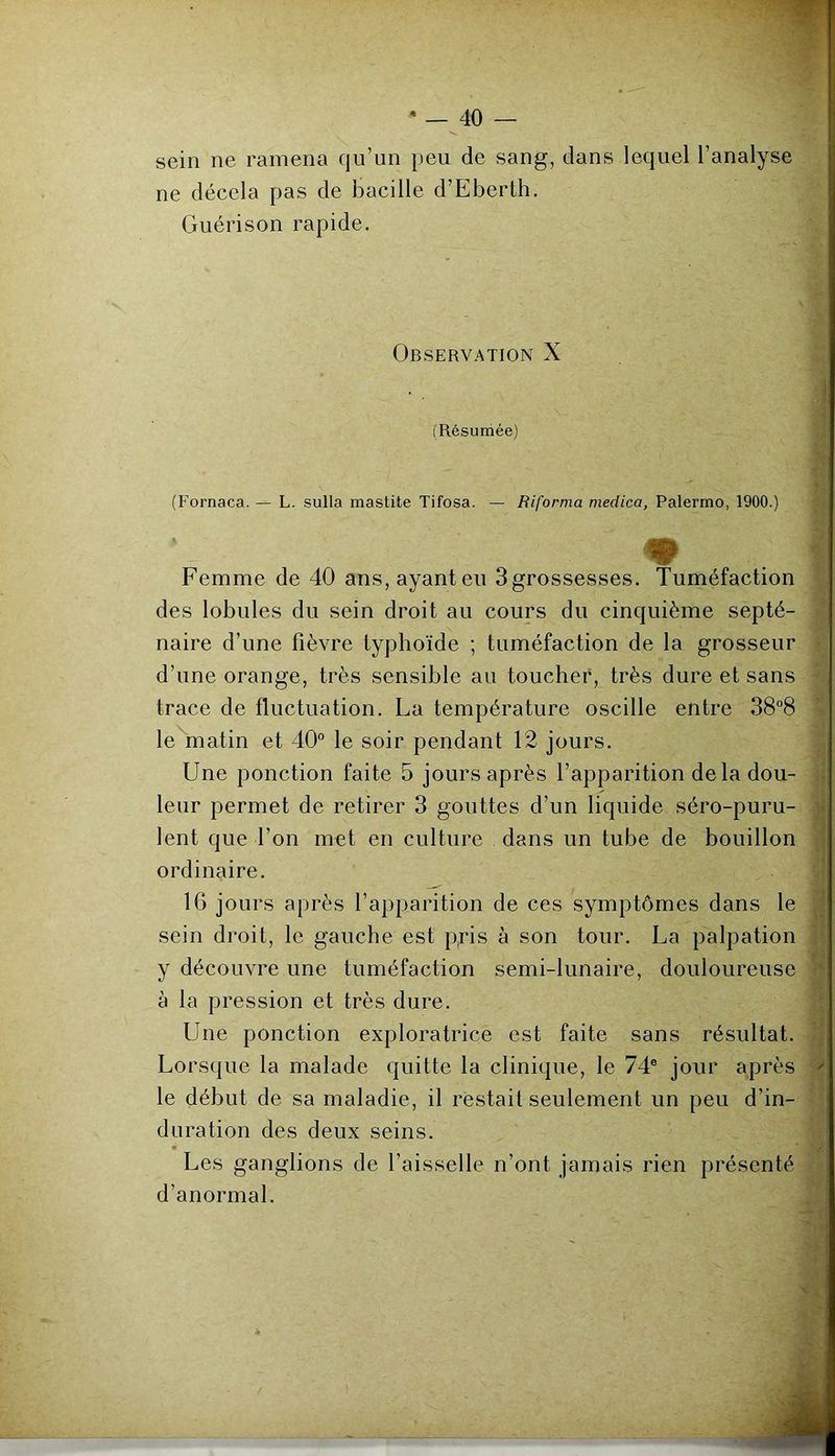 sein ne ramena qu’un peu de sang, dans lequel l’analyse ne décela pas de bacille d’Eberth. Guérison rapide. Observation X i (Résumée) ■ (Fornaca. — L. sulla mastite Tifosa. — Riforma medica, Palermo, 1900.) « Femme de 40 ans,ayanteu Sgrossesses. Tuméfaction ^ des lobules du sein droit au cours du cinquième septé- ^ naire d’une fièvre typhoïde ; tuméfaction de la grosseur v d’une orange, très sensible au toucher, très dure et sans trace de fluctuation. La température oscille entre 38”8 le matin et 40° le soir pendant 12 jours. Une ponction faite 5 jours après l’apparition de la dou- . leur permet de retirer 3 gouttes d’un liquide séro-puru- )i lent que Ton met en culture dans un tube de bouillon ordinaire. '.j 16 jours après l’apparition de ces symptômes dans le J sein droit, le gauche est p,ris à son tour. La palpation J y découvre une tuméfaction semi-lunaire, douloureuse à la pression et très dure. ^ Une ponction exploratrice est faite sans résultat. Lorsque la malade quitte la clinique, le 74° jour après > le début de sa maladie, il restait seulement un peu d’in- duration des deux seins. « ^ Les ganglions de l’aisselle n’ont jamais rien présenté d’anormal.