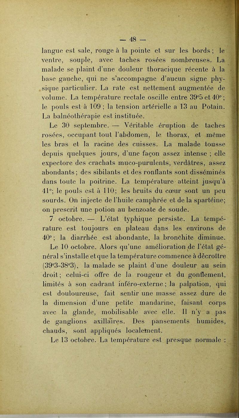 langue est sale, rouge à la pointe et sur les bords ; le ventre, souple, avec taches rosées nombreuses. La malade se plaint d’une douleur thoracique récente à la - base gauche, qui ne s’accompagne d’aucun signe phy- ' sique particulier. La rate est nettement augmentée de volume. La température rectale oscille entre 39°5et40°; :i le pouls est à 109 ; la tension artérielle a 13 au Potain. ;| La balnéothérapie est instituée. q Le 30 septembre. — Véritable éruption de taches a rosées, occupant tout l’abdomen, le thorax, et même les bras et la racine des cuisses. La malade tousse 1 -1 depuis quelques jours, d’une façon assez intense ; elle 1 expectore des crachats muco-purulents, verdâtres, assez 1 abondants; des sibilants et des ronflants sont disséminés | dans toute la poitrine. La température atteint jusqu’à ij 41°; le pouls est à 110; les bruits du cœur sont un peu jj sourds. On injecte de l’huile camphrée et delà spartéine; | on prescrit une potion au benzoate de soude. 1 7 octobre. — L’état typhique persiste. La tempé- | rature est toujours en plateau dgns les environs de a 40° ; la diarrhée est abondante, la bronchite diminue. | Le 10 octobre. Alors qu’une amélioration de l’état gé- néral s’installe et que la température commence à décroître ■ (39°3-38°3), la malade se plaint d’une douleur au sein droit ; celui-ci offre de la rougeur et du gonflement, ' limités à son cadrant inféro-externe ; la palpation, qui , est douloureuse, fait sentir une masse assez dure de la dimension d’une petite mandarine, faisant corps avec la glande, mobilisable avec elle. Il n’y a pas de ganglions axillaires. Des pansements humides, chauds, sont appliqués localetnent. i Le 13 octobre. La température est presque normale ; m