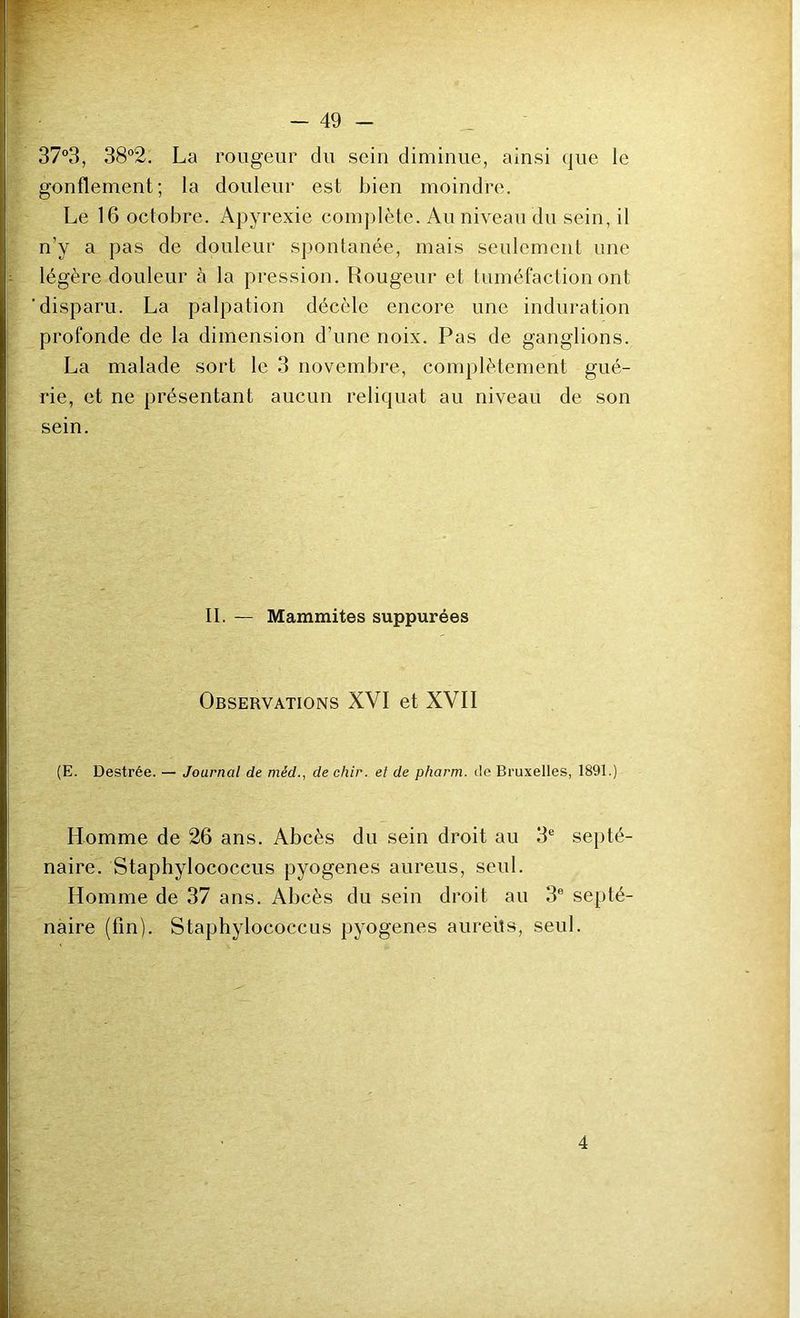 373, 38°2. La rougeur du sein diminue, ainsi que le gonflement; la douleur est bien moindre. Le 16 octobre. Apyrexie complète. Au niveau du sein, il n’y a pas de douleur spontanée, mais seulement une légère douleur à la pression. Rougeur et tuméfaction ont disparu. La palpation décèle encore une induration profonde de la dimension d’une noix. Pas de ganglions. La malade sort le 3 novembre, complètement gué- rie, et ne présentant aucun reliquat au niveau de son sein. II. — Mammites suppurées Observations XVI et XVII (E. Destrée. — Journal de méd., de chir. et de pharm. de Bruxelles, 1891.) Homme de 26 ans. Abcès du sein droit au 3® septé- naire. Staphylococcus pyogenes aureus, seul. Homme de 37 ans. Abcès du sein droit au 3® septé- naire (fin). Staphylococcus pyogenes aureüs, seul. 4 i