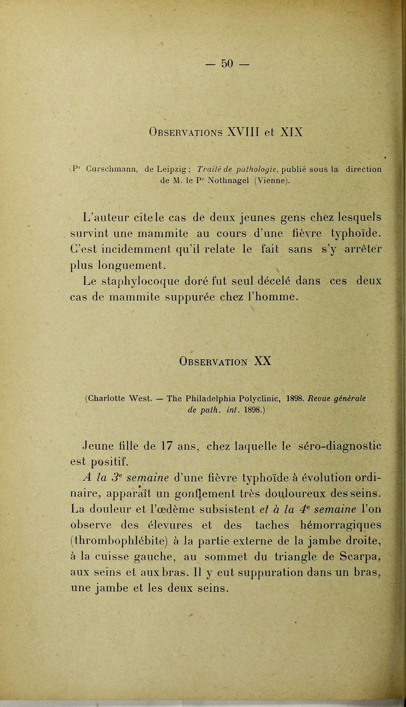 Observations XVIII et XIX iP' Curschmann, de Leipzig ; Traité de pa//zo/o^/e, publié sous la direction de M. le P‘‘ Notlinagel (Vienne). L’auteur cite le cas de deux jeunes gens chez lesquels survint une mammite au cours d’une fièvre typhoïde. C’est incidemment qu’il relate le fait sans s’y arrêter plus longuement. Le staphylocoque doré fut seul décelé dans ces deux cas de mammite suppurée chez l’homme. Observation XX (Charlotte West. — The Philadelphia Polyclinic, 1898. Revue générale de pat h. int. 1898.) Jeune fille de 17 ans, chez laquelle le séro-diagnostic est positif. A la 3^ semaine d’une fièvre typhoïde à évolution ordi- naire, apparaît un gonflement très douloureux desseins. La douleur et l’œdème subsistent el à la 4® semaine l’on observe des élevures et des taches hémorragiques (thrombophlébite) à la partie externe de la jambe droite, à la cuisse gauche, au sommet du triangle de Scarpa, aux seins et aux bras. Il y eut suppuration dans un bras, une jambe et les deux seins.