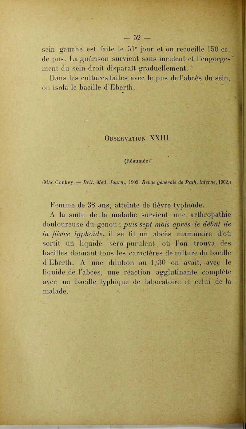 sein gauche est faite le 51® jour et on recueille 150 cc. de pus. La guérison survient sans incident et l’engorge- ment du sein droit disparaît graduellement. Dans les cultures faites avec le pus de l’abcès du sein, on isola le bacille d’Eberth. Observation XXIII (Résumée) (Mac Conkey. — Brit. Med. Journ., 1902. Revue générale de Palh. interne, 1902.) Femme, de 38 ans, atteinte de fièvre typhoïde. A la suite de la maladie survient une artbropathie douloureuse du genou ; puis sept mois après-le début de la fièvre typhoïde, il se fit un abcès mammaire d’où sortit un liquide séro-purulent où l’on trouva des bacilles donnant tous les caractères de culture du bacille d’Eberth. A une dilution au 1/30 on avait, avec le liquide de l’abcès, une réaction agglutinante complète avec un bacille typhique de laboratoire et celui de la malade. '