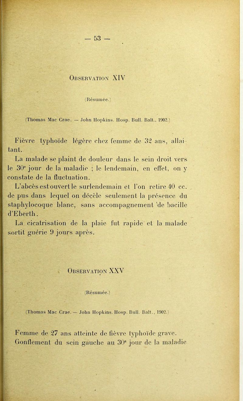 Observation XIV (Résumée.) (Thomas Mac Crae. — John Hopkins. Hosp. Bull. Bail., 1902.) Fièvre typhoïde légère chez femme de 32 ans, allai tant. La malade se plaint de douleur dans le sein droit vers le 30® jour de la maladie ; le lendemain, en effet, on y constate de la fluctuation. L’abcès est ouvert le surlendemain et l’on retire 40 cc. de pus dans lequel on décèle seulement la présence du staphylocoque blanc, sans accompagnement 'de bacille d’Eberth. La cicatrisation de la plaie fut rapide et la malade sortit guérie 9 jours après. Observation XXV (Résumée.) (Thomas Mac Crae. — John Hopkins. Hosp. Bull. Bail., 1902.) Femme de 27 ans atteinte de fièvre typhoïde grave. Gonflement du sein gauche au 30® jour de la maladie