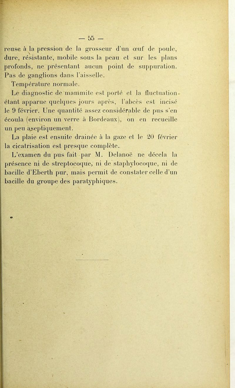 reuse à la pression de la grosseur d’un œuf de poule, dure, résistante, mobile sous la peau et sur les plans profonds, ne présentant aucun point de suppuration. Pas de ganglions dans l’aisselle. Température normale. Le diagnostic de mammite est porté et la fluctuation étant apparue quelques jours après, l’abcès est incisé le 9 février. Une quantité assez considérable de pus s’en écoula (environ un verre à Bordeaux), on en recueille un peu aiseptiquement. La plaie est ensuite drainée à la gaze et le 20 février la cicatrisation est presque complète.. L’examen du pus fait par M. Delanoë ne décela la présence ni de streptocoque, ni de staphylocoque, ni de bacille d’Eberth pur, mais permit de constater celle d’un bacille du groupe des paratyphiques.