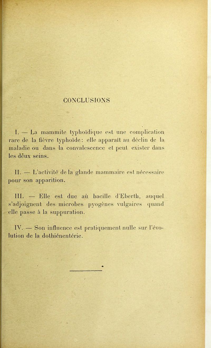 CONCLUSIONS I. — La mammite typhoïdicjiie est une complication rare de la fièvre typhoïde : elle apparait au déclin de la maladie ou dans la convalescence et peut exister dans les deux seins. IL — L’activité delà glande mammaire est nécessaire pour son apparition. III. — Elle est due aù bacille d’Eberth, auquel s’adjoignent des microbes pyogènes vulgaires (|uand elle passe à la suppuration. IV. — Son influence est pratiquement nulle sur l’évo- lution de la dothiénentérie.