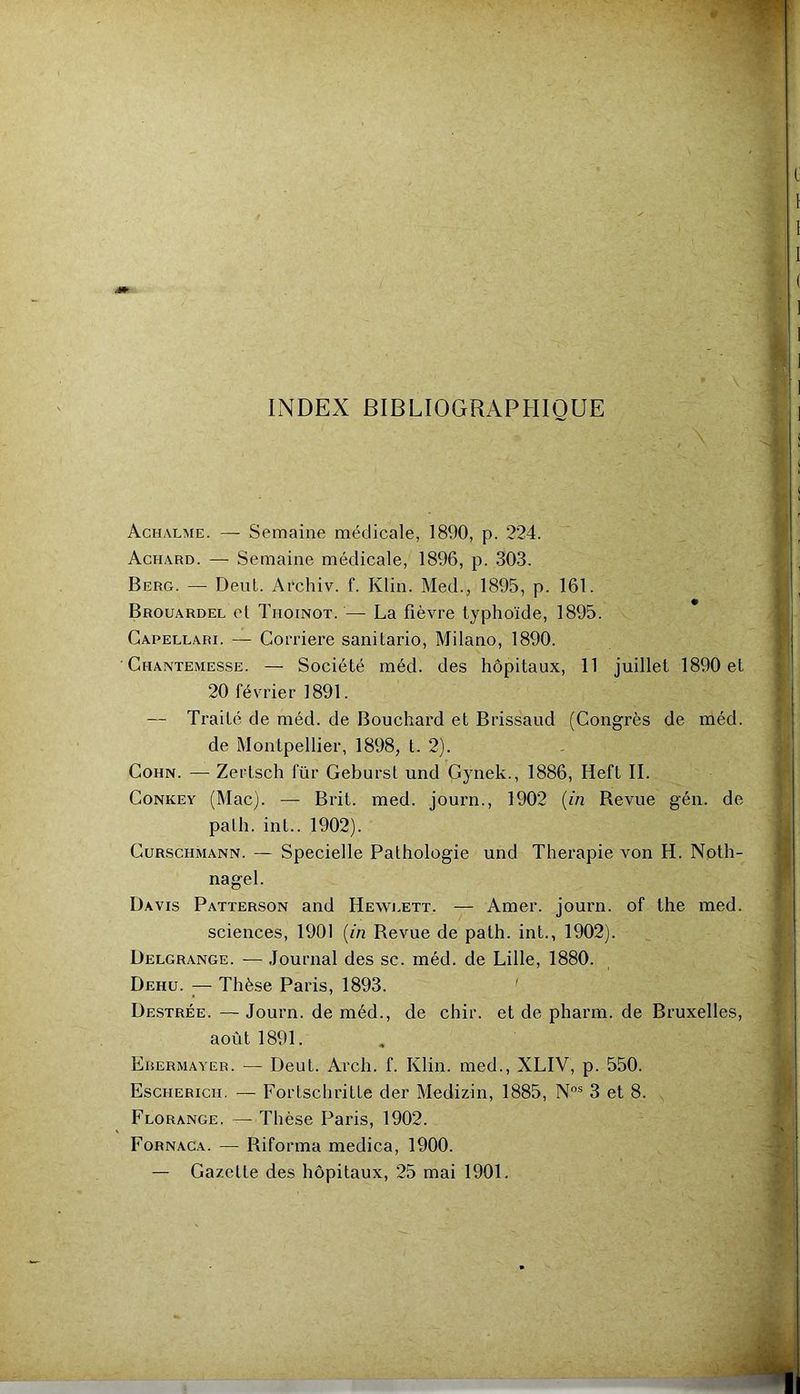 9 INDEX BIBLIOGRAPHIQUE Achalme. — Semaine médicale, 1890, p. 224. Achard. — Semaine médicale, 1896, p. 303. Berg. — Dent. Archiv. f. Klin. Med., 1895, p. 161. Brouardel el Thoinot. — La fièvre typhoïde, 1895. Capellari. — Corriere sanilario, Milano, 1890. ■ Ghantemesse. — Société méd. des hôpitaux, 11 juillet 1890 et 20 février 1891. — Traité de méd. de Bouchard et Brissaud (Congrès de méd. de Montpellier, 1898, t. 2). CoHN. — Zertsclî für Gebursl und Gynek., 1886, Heft IL CoNKEY (Mac). — Brit. med. journ., 1902 {in Revue gén. de palh. int.. 1902). CuRscHMANN. — Specielle Pathologie und Thérapie von H. Noth- nagel. Davis Patterson and Heweett. — Amer, journ. of the med. sciences, 1901 {in Revue de path. int., 1902). Delgrange. — Journal des sc. méd. de Lille, 1880. Dehü. — Thèse Paris, 1893. ' Destrée. — Journ. de méd., de chir. et de pharm. de Bruxelles, août 1891. Erermayer. — Deut. Arch. f. Klin, med., XLIV, p. 550. Escherich. — ForLschritLe der Medizin, 1885, 3 et 8. Florange. — Thèse Paris, 1902. Fornaca. — Riforma medica, 1900. — Gazette des hôpitaux, 25 mai 1901.