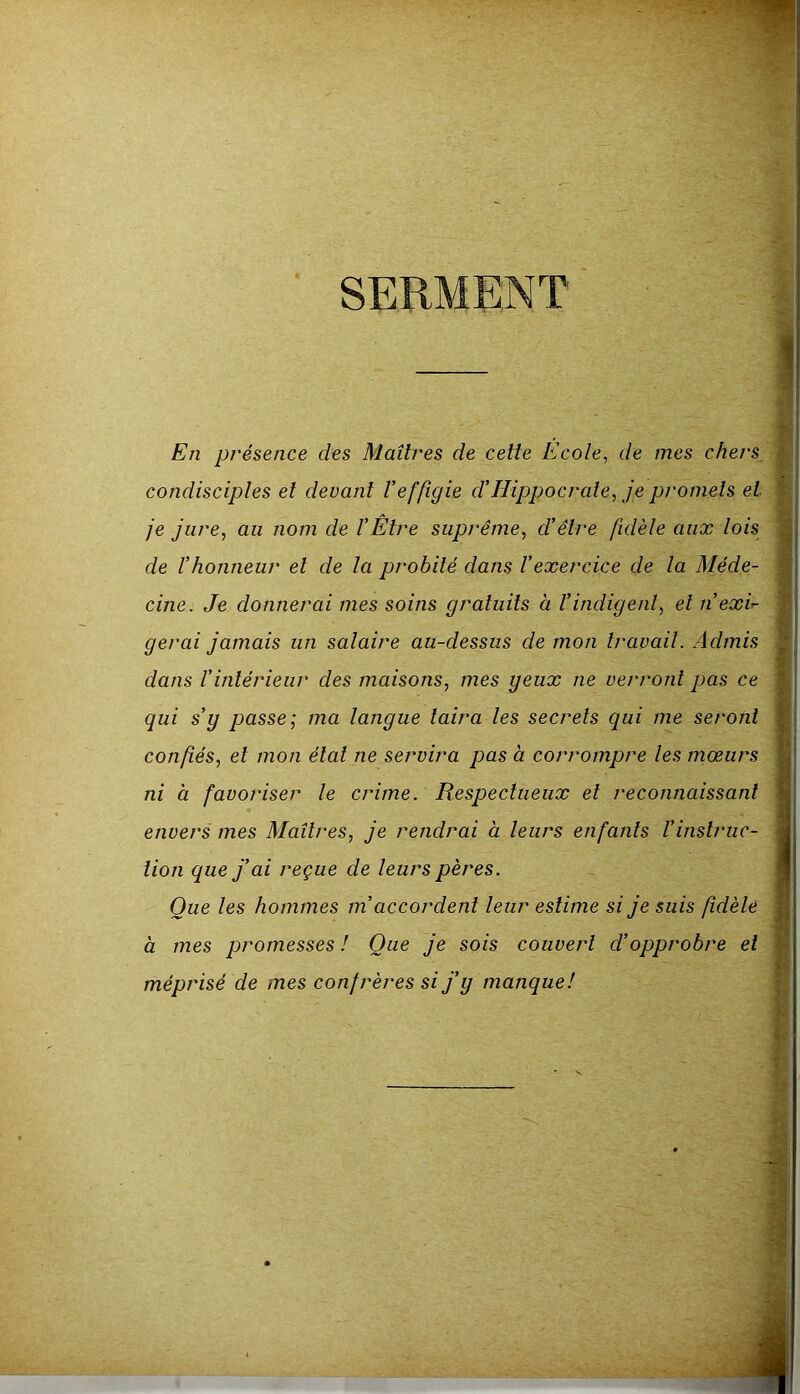 En présence des Maîtres de celte Ecole, de mes chers condisciples et devant Veffigie d’Hippocrate, je pt'omels et je jure, au nom de l’Etre suprême, d’être fidèle aux lois de l’honneur et de la probité dans l’exercice de la Méde- cine. Je donnerai mes soins gratuits à l’indigent, et n’exir- gérai jamais un salaire au-dessus de mon travail. Admis dans l’intérieur des maisons, mes geux ne verront pas ce qui s’y passe; ma langue taira les secrets qui me seront confiés, et mon état ne servira pas à corrompre les mœurs ni à favoriser le crime. Respectueux et reconnaissant envers mes Maîtres, je rendrai à leurs enfants l’instruc- tion que j’ai reçue de leurs pères. Que les hommes m’accordent leur estime si je suis fidèle à mes promesses ! Que je sois couvert d’opprobre et méprisé de mes confrères si j’y manque!