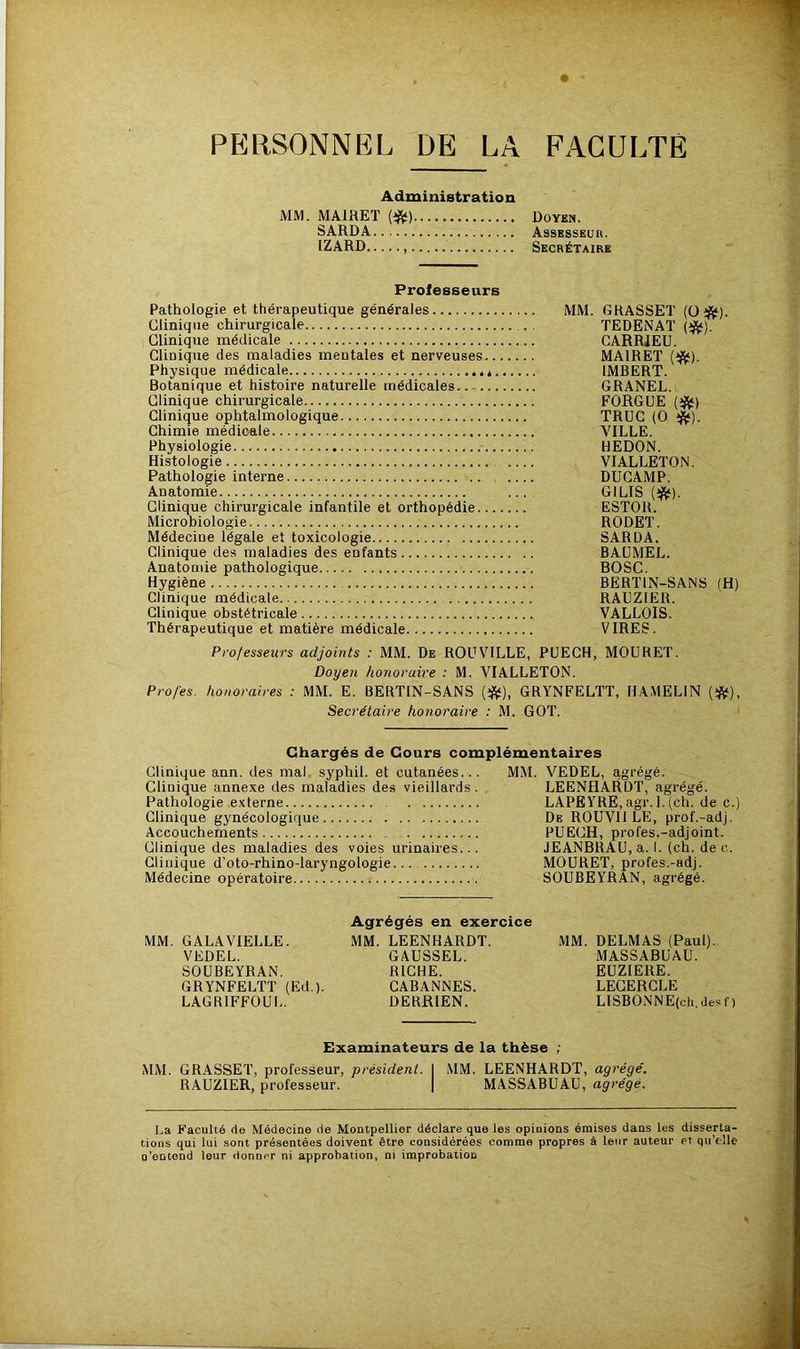 PERSONNEL DE LA FACULTE Administration MM. MAIHET (i^) Doyen. SARDA Assesseur. IZARD Secrétaire Professeurs Pathologie et thérapeutique générales MM. GRASSET (0^). Clinique chirurgicale TEDENAT (^). Clinique médicale CARRIEU. Clinique des maladies mentales et nerveuses MAIRET (^). Physique médicale * IMBERT. Botanique et histoire naturelle médicales..., GRANEL. Clinique chirurgicale FORGUE (^) Clinique ophtalmologique TRUC (0 Chimie médicale VILLE. Physiologie REDON. Histologie VIALLETON. Pathologie interne DUCAMP. Anatomie .... GILIS Clinique chirurgicale infantile et orthopédie ESTOR. Microbiologie RODET. Médecine légale et toxicologie SARDA. Clinique des maladies des enfants BAUMEL. Anatomie pathologique BOSC. Hygiène BERTIN-SANS (H) Clinique médicale RALZIER. Clinique obstétricale VALLOIS. Thérapeutique et matière médicale VIRES. Professeurs adjoints : MM. De ROUVILLE, PUECH, MOURET. Doyen honoraire : M. VIALLETON. Profes. honoraires : MM. E. BERTIN-SANS (*), GRYNFELTT, HAMELIN Secrétaire honoraire : M. GOT. Chargés de Cours complémentaires Clinique ann. des mal. syphil. et cutanées... MM. VEDEL, agrégé. Clinique annexe des maladies des vieillards. LEENHARDT, agrégé. Pathologie externe LAPEYRE, agr. 1. (ch. de c.) Clinique gynécologique De ROUVH LE, prof.-adj. Accouchements PUECH, profes.-adjoint. Clinique des maladies des voies urinaires... JEANBRAU, a. I. (ch. de c. Clinique d’oto-rhino-laryngologie MOURET, profes.-adj. Médecine opératoire .- SOUBEYRAN, agrégé. MM. GALAVIELLE. VEDEL. SOUBEYRAN. GRYNFELTT (Ed.). LAGRIFFOUL. Agrégés en exercice MM. LEENHARDT. GAUSSEL. RICHE. CABANNES. DERRIEN. MM. DELMAS (Paul). MASSABUAU. EUZIERE. LECERGLE LlSBONNE(ch. des f ) Examinateurs de la thèse ; MM. GRASSET, professeur, président. I MM. LEENHARDT, agrégé. RAUZIER, professeur. | MASSABUAU, agrégé. La Faculté rte Médecine rte Montpellier déclare que les opinions émises dans les disserta- tions qui lui sont présentées doivent être considérées comme propres à leur auteur et qu’elle □ 'entend leur donner ni approbation, ni improbation