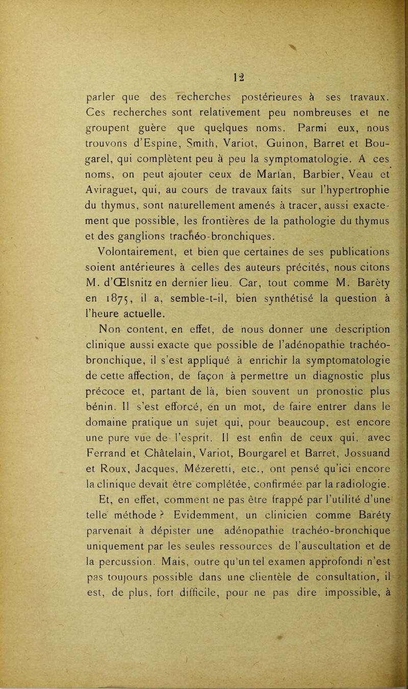 n parler que des recherches postérieures à ses travaux. Ces recherches sont relativement peu nombreuses et ne groupent guère que quelques noms. Parmi eux, nous trouvons d’Espine, Smith, Variot, Guinon, Barret et Bou- garel, qui complètent peu à peu la symptomatologie. A ces noms, on peut ajouter ceux de Marfan, Barbier, Veau et Aviraguet, qui, au cours de travaux faits sur l’hypertrophie du thymus, sont naiurellement amenés à tracer, aussi exacte- ment que possible, les frontières de la pathologie du thymus et des ganglions trachéo-bronchiques. Volontairement, et bien que certaines de ses publications soient antérieures à celles des auteurs précités, nous citons M. d’Œlsnitz en dernier lieu. Car, tout comme M. Baréty en 1875, il a, semble-t-il, bien synthétisé la question à l’heure actuelle. Non content, en effet, de nous donner une description clinique aussi exacte que possible de l’adénopathie trachéo- bronchique, il s’est appliqué à enrichir la symptomatologie de cette affection, de façon à permettre un diagnostic plus précoce et, partant de là, bien souvent un pronostic plus bénin. Il s’est efforcé, én un mot, de faire entrer dans le domaine pratique un sujet qui, pour beaucoup, est encore une pure vue de l’esprit. Il est enfin de ceux qui, avec Ferrand et Châtelain, Variot, Bourgarel et Barret, Jossuand et Roux, Jacques, Mézeretti, etc., ont pensé qu’ici encore la clinique devait être complétée, confirmée par la radiologie. Et, en effet, comment ne pas être frappé par l’utilité d’une telle méthode ? Evidemment, un clinicien comme Baréty parvenait à dépister une adénopathie trachéo-bronchique uniquement par les seules ressources de l’auscultation et de la percussion. Mais, outre qu’un tel examen approfondi n’est pas toujours possible dans une clientèle de consultation, il - est, de plus, fort difficile, pour ne pas dire impossible, à