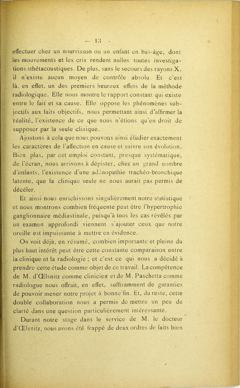 effectuer chez un nourrisson ou un enfant en bas-ài?e, dont les mouvements et les cris rendent nulles toutes investii^a- tions sthétacoustiques. De plus, sans le secours des rayons X, il n’existe aucun moyen de contrôle absolu. Et c’est là, en effet, un des premiers heureux effets de la méthode radiologique. Elle nous montre le rapport constant qui existe entre le fait et sa cause. Elle oppose les phénomènes sub- jectifs aux laits objectifs, nous permettant ainsi d’affirmer la réalité, l’existence de ce que nous n’étions qu’en droit de supposer par la seule clinique. Ajoutons à cela que nous pouvons ainsi étudier exactement les caractères de l’affection en cause et suivre son évolution. Bien plus, par cet emploi constant, presque systématique, de l’écran, nous arrivons à dépister, chez un grand nombre d’enfants, l’existence d’une adénopathie trachéo-bronchique latente, que la clinique seule ne nous aurait pas permis de décéler. Et ainsi nous enrichissons singulièrement notre statistique et nous montrons combien fréquente peut être l’hypertrophie ganglionnaire médiastinale, puisqu’à tous les cas révélés par un examen approfondi viennent s'ajouter ceux que notre oreille est impuissante à mettre en évidence. On voit déjà, en résumé, combien importante et pleine du plus haut intérêt peut être cette constante comparaison entre la clinique et la radiologie ; et c’est ce qui nous a décidé à prendre cette étude comme objet de ce travail. La compétence de M. d’Œlsnitz comme clinicien et de M. Paschetta comme radiologue nous offrait, en effet, suffisamment de garanties de pouvoir mener notre projet à bonne fin. Et, du reste, cette double collaboration nous a permis de mettre un peu de clarté dans une question particulièrement intéressante. Durant notre stage dans le service de M. le docteur d’Œlsnitz, nous avons été frappé de deux ordres de faits bien