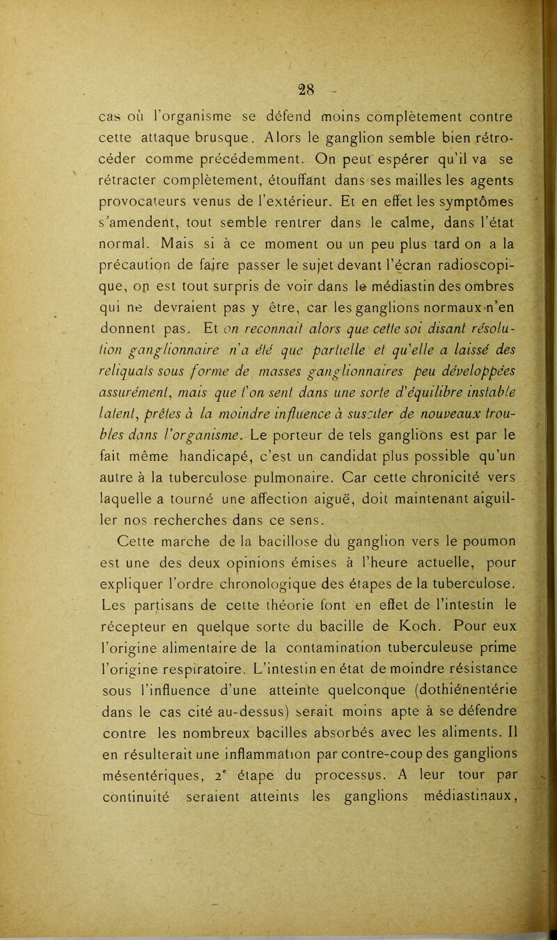 cas où l’organisme se défend moins complètement contre cette attaque brusque. Alors le ganglion semble bien rétro- céder comme précédemment. On peut espérer qu’il va se rétracter complètement, étouffant dans ses mailles les agents provocateurs venus de l’extérieur. Et en effet les symptômes s’amendent, tout semble rentrer dans le calme, dans l’état normal. Mais si à ce moment ou un peu plus tard on a la précaution de faire passer le sujet devant l’écran radioscopi- que, op est tout surpris de voir dans le médiastin des ombres qui ne devraient pas y être, car les ganglions normaux n’en donnent pas. Et on reconnaît alors que cette soi disant résolu- tion ganglionnaire n a été que partielle et quelle a laissé des reliquats sous forme de masses ganglionnaires peu développées assurément^ mais que t'on sent dans une sorte d'équilibre instable latent, prêtes à la moindre influence à susciter de nouveaux trou- bles dans l’organisme. Le porteur de tels ganglions est par le fait même handicapé, c’est un candidat plus possible qu’un autre à la tuberculose pulmonaire. Car cette chronicité vers laquelle a tourné une affection aiguë, doit maintenant aiguil- ler nos recherches dans ce sens. Cette marche de la bacillose du ganglion vers le poumon est une des deux opinions émises à l’heure actuelle, pour expliquer l’ordre chronologique des étapes de la tuberculose. Les partisans de cette théorie font en effet de l’intestin le récepteur en quelque sorte du bacille de Koch. Pour eux l’origine alimentaire de la contamination tuberculeuse prime l’origine respiratoire. L’intestin en état de moindre résistance sous l’influence d’une atteinte quelconque (dothié'nentérie dans le cas cité au-dessus) serait moins apte à se défendre contre les nombreux bacilles absorbés avec les aliments. Il en résulterait une inflammation par contre-coup des ganglions mésentériques, 2' étape du processus. A leur tour par continuité seraient atteints les ganglions médiastinaux,