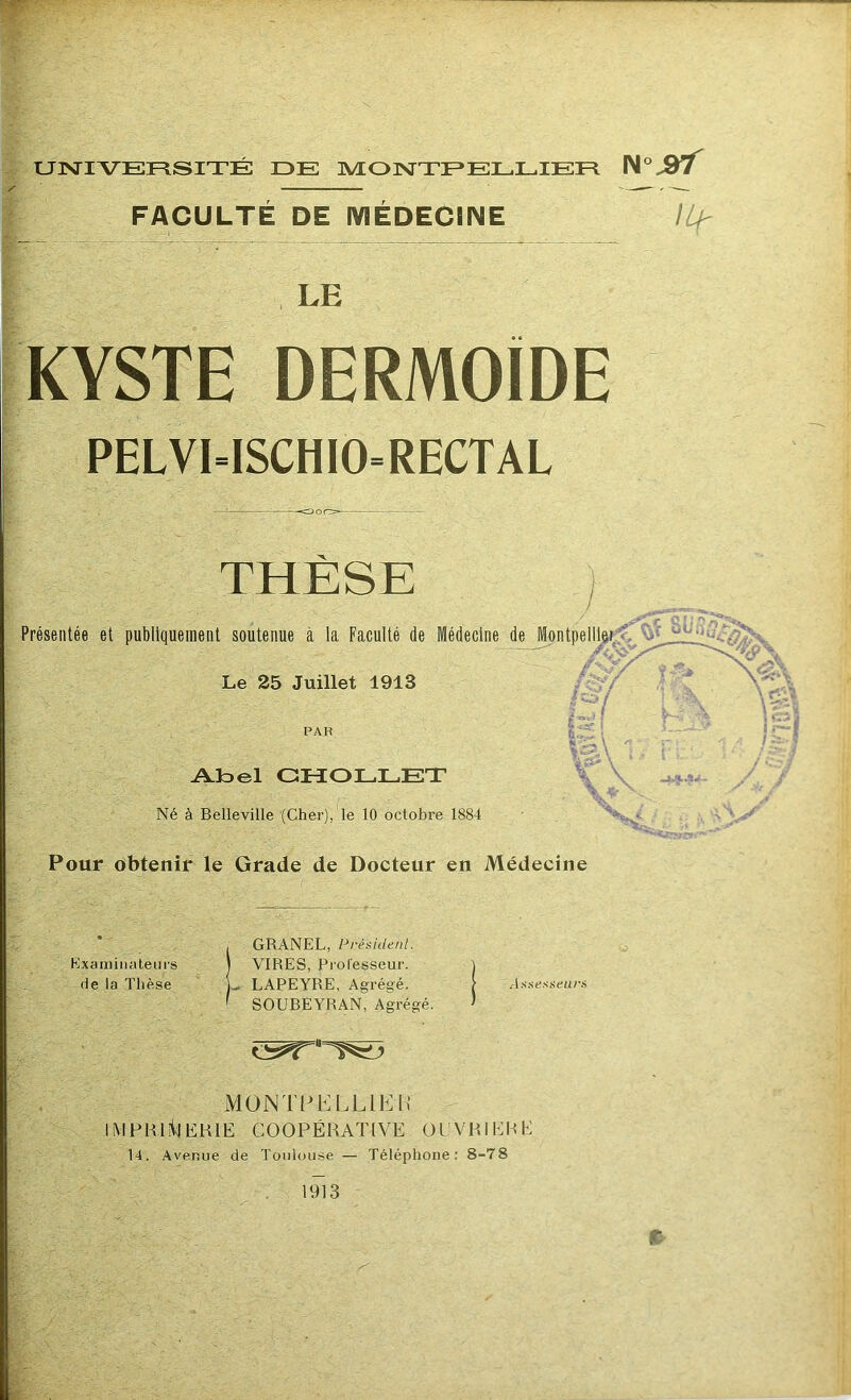 UNIVERSITÉ DE MONTPELLIER FACULTÉ DE iVlÉDECINE KYSTE DERMOÏDE PELVI=ISCHIO=RECTAL THÈSE ) / Présentée et publiquement soutenue à la Faculté de Médecine de J^ntpe^ô^ Le 25 Juillet 1913 PAR Aloel CHOLLET Né à Belleville (Cher), le 10 octobre 1884 Pour obtenir le Grade de Docteur en Médecine Kxaniiiialeui's (le la Thèse GRANEL, Présidenl. VIRES, Professeur. LAPEYRE, Agrégé. SOUBEYRAN, Agrégé. AxaesfeiH'f, MONTPELLIEH IMFHI^KHIE COOPÉRATIVE OL'VRIERE 14. Avenue de Toulouse — Téléphone: 8-78 1913