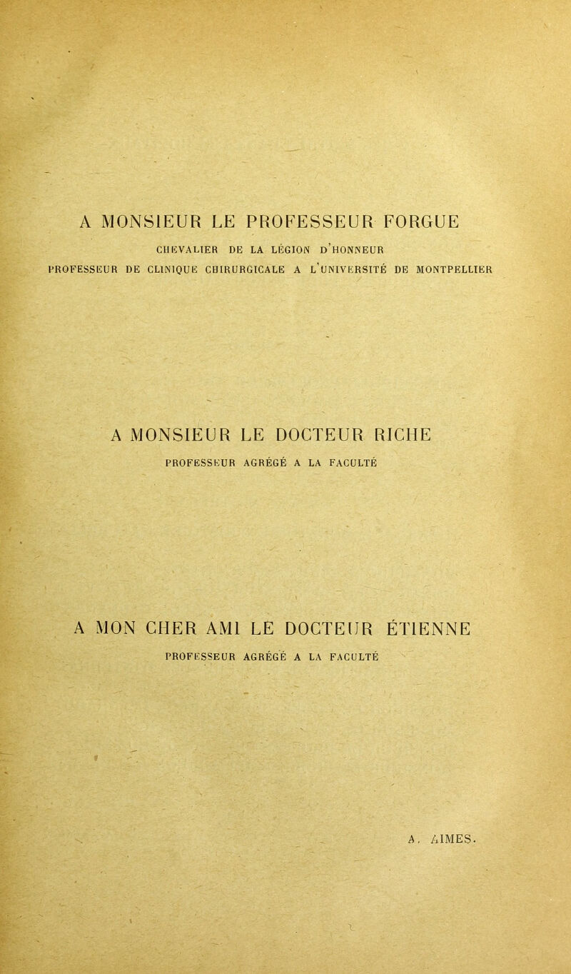 A MONSIEUR LE PROFESSEUR FORGUE CIIKVALIER DE LA LÉGION d’hONNEUR PROFESSEUR DE CLINIQUE CBIRURGICALE A l’unIVERSITË DE MONTPELLIER A MONSIEUR LE DOCTEUR RICHE PROFESSEUR AGRÉGÉ A LA FACULTÉ A MON CHER AMI LE DOCTEUR ÉTIENNE PROFESSEUR AGRÈGE A LA FACULTÉ