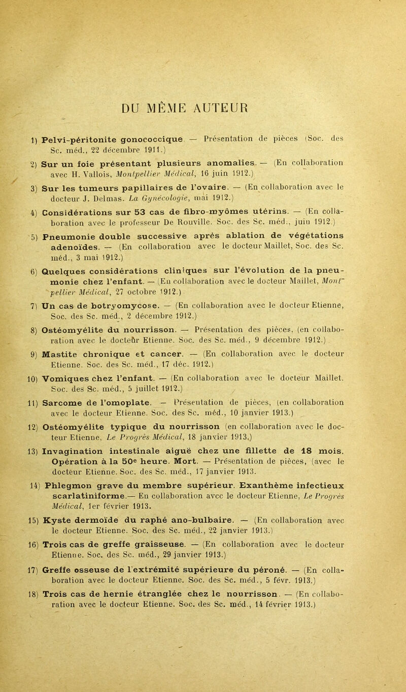 DU MÊME AUTEUR 1) Pelvi-péritonite gonococcique — Présentation de pièces (Soc. des Sc. méd., 22 décembre 1911.) 2) Sur un foie présentant plusieurs anomalies. — (En collaboration avec H. Vallois, Montpellier Médical, 16 juin 1912.) 3) Sur les tumeurs papillaires de l’ovaire. — (En collaboration avec le docteur J. Delmas. La Gynécologie, mai 1912.) 4) Considérations sur 53 cas de fibro-myômes utérins. — (En colla- boration avec le professeur De Rouville. Soc. des Sc. méd., juiu 1912.) 5) Pneumonie double successive après ablation de végétations adénoïdes. — (En collaboration avec le docteur Maillet, Soc. des Sc. méd., 3 mai 1912.) 6) Quelques considérations cliniques sur l’évolution de la pneu- monie chez l’enfant. — (En collaboration avec le docteur Maillet, Mont~ pellier Médical, 21 octobre 1912.) I] Un cas de botryomycose. — (En collaboration avec le docteur Etienne, Soc. des Sc. méd., 2 décembre 1912.) 8) Ostéomyélite du nourrisson. — Présentation des pièces, (en collabo- ration avec le docteûr Etienne. Soc. des Sc. méd., 9 décembre 1912.) 9) Mastite chronique et cancer. — (En collaboration avec le docteur Etienne. Soc. des Sc. méd., 17 déc. 1912.) 10) Vomiques chez l’enfant. — (En collaboration avec le docteur Maillet. Soc. des Sc. méd., 5 juillet 1912.) II) Sarcome de l’omoplate. — Présentation de pièces, (en collaboration avec le docteur Etienne. Soc. des Sc. méd., 10 janvier 1913.) 12) Ostéomyélite typique du nourrisson (en collaboration avec le doc- teur Etienne, Le Progrès Médical, 18 janvier 1913.) 13) Invagination intestinale aiguë chez une fillette de 18 mois. Opération à la 50® heure. Mort. — Présentation de pièces, (avec le docteur Etienne. Soc. des Sc. méd., 17 janvier 1913. 14) Phlegmon grave du membre supérieur. Exanthème infectieux scarlatiniforme.— En collaboration avec le docteur Etienne, Le Progrès Médical, 1er février 1913. 15) Kyste dermoïde du raphé ano-bulbaire. — (En collaboration avec le docteur Etienne. Soc. des Sc. méd., 22 janvier 1913.) 16) Trois cas de greffe graisseuse. — (En collaboration avec le docteur Etienne. Soc. des Sc. méd., 29 janvier 1913.) 17) Greffe osseuse de l’extrémité supérieure du péroné. — (En colla- boration avec le docteur Etienne. Soc. des Sc. méd., 5 févr. 1913.) 18) Trois cas de hernie étranglée chez le nourrisson. — (En collabo- ration avec le docteur Etienne. Soc. des Sc. méd., 14 février 1913.)