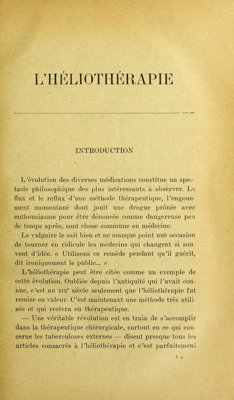 L’HÉLIOTHÉRAPIE INTRODUCTION L’évolution des diverses médications constitue un spec- tacle pliilosophique des plus intéressants à observer. IjO flux et le reflux d’une méthode thérapeutique, l’engoue- ment momentané dont jouit une drogue prônée avec enthousiasme pour être dénoncée comme dangereuse peu de temps après, sont chose commune en médecine. Le vulgaire le sait bien et ne manque point une occasion de tourner en ridicule les médecins qui changent si sou- vent d’idée. « Utilisons ce remède pendant qu’il guérit, dit ironiquement le public... » L’héliothérapie peut être citée comme un exemple de cette évolution. Oubliée depuis l’antiquité qui l’avait con- nue, c’est au XIX® siècle seulement que l’héliothérapie fut remise en valeur. C’est maintenant une méthode très utili- sée et qui restera en thérapeutique. '— Une véritable révolution est en train de s’accomplir dans la thérapeutique chirurgicale, surtout en ce qui con- cerne les tuberculoses externes — disent presque tous les articles consacrés à l’héliothérapie et c’est parfaitement