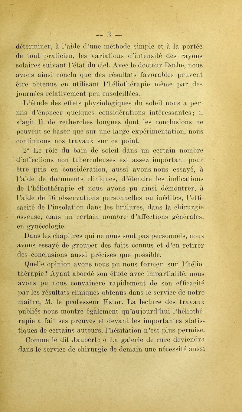 déterminer, à l’aide d’mie méthode simple et à la portée de tout praticien, les variations d’intensité des rayons solaires suivant 1 ’état du ciel. Avec le docteur Doche, nous avons ainsi conclu que des résultats favorables peuvent être obtenus en utilisant l’héliothérapie même par des journées relativement peu ensoleillées. L’étude des effets ])hysiologiques du soleil nous a pêr- niis d’énoncer quelques considérations intéressantes; il s’agit là de recherches longues dont les conclusions ne peuvent se baser que sur une large expérimentation, nous continuons nos travaux sur ce point. 2° Le rôle du bain de soleil dans un certain nombre d’affections non tuberculeuses est assez important pour être pris en considération, aussi avons-nous essayé, à l’aide de documents cliniques, d’étendre les indications de l’héliothérapie et nous avons pu ainsi démontrer, à l’aide de 16 observations personnelles ou inédites, l’effi- cacité de l’insolation dans les Inmlures, dans la chirurgie osseuse, dans un certain nombre d’atfectipns générales, en gynécologie. Dans les chapitres qui ne nous sont pas personnels, nous avons essayé de grouper des faits connus et.d’en retirer des conclusions aussi précises que possible. Quelle opinion avons-nous pu nous former sur l’hélio- thérapie'? Ayant abordé son étude avec impartialité, nous avons pu nous convaincre rapidement de son efficacité par les résultats cliniques obtenus dans le service de notre maître, M. le professeur Estor. La lecture des travaux publiés nous montre également qu’aujourd’hui l’héliothé- rapie a fait ses preuves et devant les importantes statis- tiques de certains auteurs, l’hésitation n’est plus permise. Comme le dit Jaubert: « La galerie de cure deviendra dans le service de chirurgie de demain une nécessité aussi