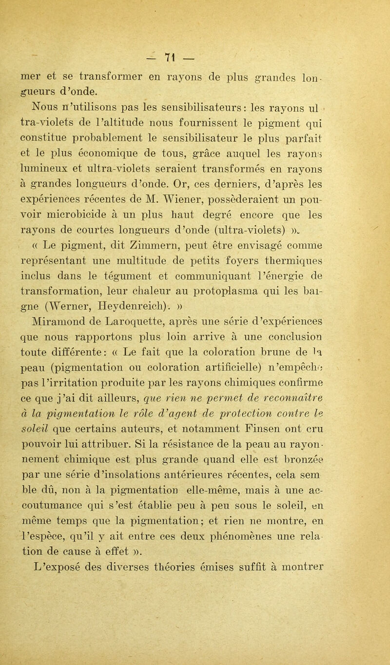 mer et se transformer en rayons de plus grandes lon- gueurs d’onde. Nous n’utilisons pas les sensibilisateurs: les rayons ul tra-violets de l’altitude nous fournissent le pigment qui constitue probablement le sensibilisateur le plus parfait et le plus économique de tous, grâce auquel les rayons lumineux et ultra-violets seraient transformés en rayons à grandes longueurs d’onde. Or, ces derniers, d’après les expériences récentes de M. Wiener, posséderaient un pou- voir microbicide à un plus haut degré encore qne les rayons de courtes longueurs d’onde (ultra-violets) ». (( Le pigment, dit Zimmern, peut être envisagé comme représentant une multitude de petits foyers thermiques inclus dans le tégument et communiquant l’énergie de transformation, leur chaleur au protoplasma qui les bai- gne (Werner, Heydenreicb). » Miraniond de Laroquette, après une série d’expériences que nous rapportons plus loin arrive à une conclusion toute différente: « Le fait que la coloration brune de la peau (pigmentation ou coloration artificielle) n’empêche pas l’irritation produite par les rayons chimiques confirme ce que j ’ai dit ailleurs, que rien ne permet de reconnaître à la pigmentation le rôle d’agent de protection contre le soleil que certains auteurs, et notamment Finsen ont cru pouvoir lui attribuer. Si la résistance de la peau au rayon- nement chimique est plus grande quand elle est bronzée par une série d’insolations antérieures récentes, cela sem ble dû, non à la pigmentation elle-même, mais à une ac- coutumance qui s’est établie peu à peu sous le soleil, en même temps que la pigmentation; et rien ne montre, en l’espèce, qu’il y ait entre ces deux phénomènes une rela- tion de cause à effet ». L’exposé des diverses théories émises suffit à montrer