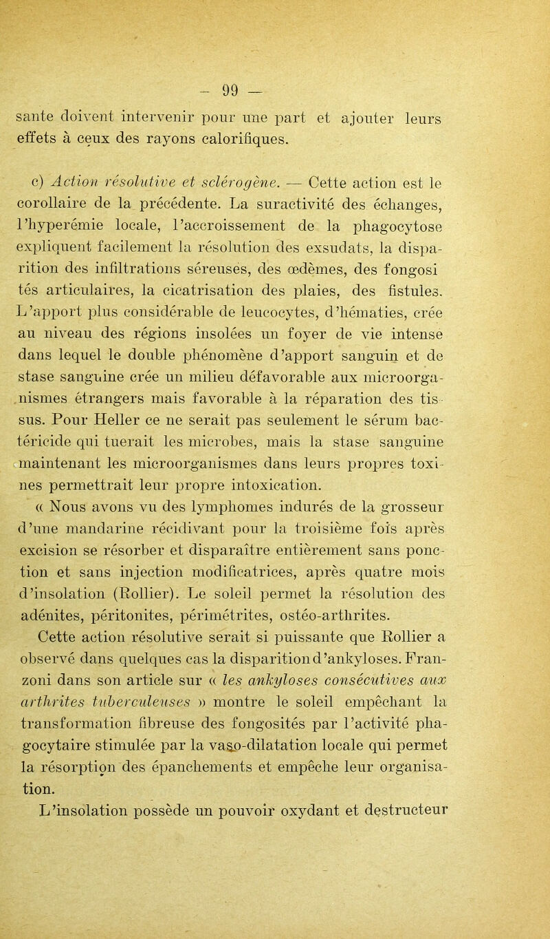 santé doivent intervenir pour une part et ajouter leurs effets à ceux des rayons calorifiques. c) Action résolutive et sclérogène. — Cette action est le corollaire de la précédente. La suractivité des échanges, riiyperémie locale, raccroisseinent de la phagocytose expliquent facilement la résolution des exsudais, la dispa- rition des infiltrations séreuses, des œdèmes, des fongosi tés articulaires, la cicatrisation des plaies, des fistules. L’apport plus considérable de leucocytes, d’hématies, crée au niveau des régions insolées un foyer de vie intense dans lequel le double phénomène d’apport sanguin et de stase sanguine crée un milieu défavorable aux microorga- nismes étrangers mais favorable à la réparation des tis sus. Pour Heller ce ne serait pas seulement le sérum bac- téricide qui tuerait les microbes, mais la stase sanguine maintenant les microorganismes dans leurs propres toxi- nes permettrait leur propre intoxication. (( Nous avons vu des lymphomes indurés de la grosseur d’une mandarine récidivant pour la troisième fois après excision se résorber et disparaître entièrement sans ponc- tion et sans injection modificatrices, après quatre mois d’insolation (Rollier). Le soleil permet la résolution des adénites, péritonites, périmétrites, ostéo-artbrites. Cette action résolutive serait si puissante que Rollier a observé dans quelques cas la disparition d’ankyloses.Fran- zoni dans son article sur « les ankylosés consécutives aux arthrites tuberculeuses » montre le soleil empêchant la transformation fibreuse des fongosités par l’activité pha- gocytaire stimulée par la va^p-dilatation locale qui permet la résorption des épanchements et empêche leur organisa- tion. L’insolation possède un pouvoir oxydant et destructeur