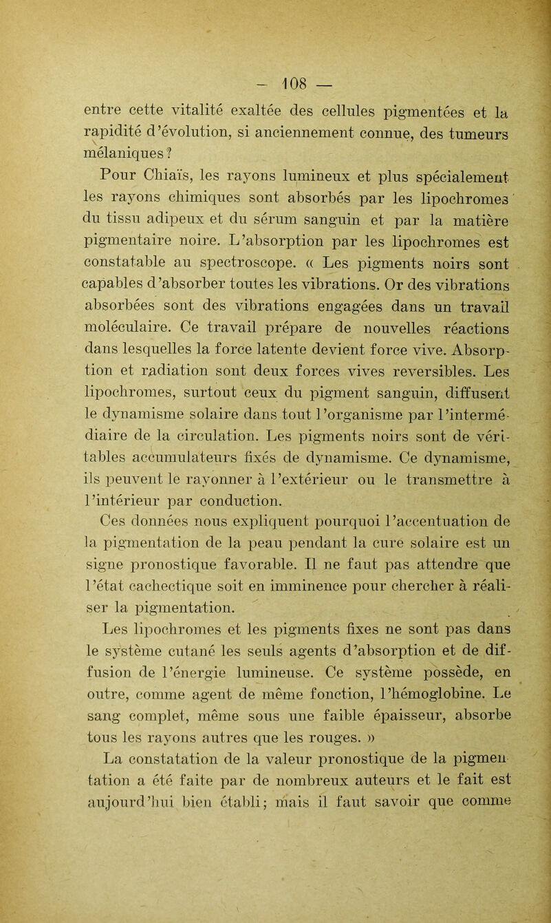 entre cette vitalité exaltée des cellules pigmentées et la rapidité d ’évolntion, si anciennement connue, des tumeurs mélaniques I Pour Cliiaïs, les rayons lumineux et plus spécialement les rayons chimiques sont absorbés par les lipochromes ' du tissu adipeux et du sérum sanguin et par la matière pigmentaire noire. L’absorption par les lipochromes est constatable au spectroscope. « Les pigments noirs sont capables d’absorber toutes les vibrations. Or des vibrations absorbées sont des vibrations engagées dans un travail moléculaire. Ce travail prépare de nouvelles réactions dans lesquelles la force latente devient force vive. Absorp- tion et radiation sont deux forces vives réversibles. Les lipochromes, surtout ceux du pigment sanguin, diffusent le dynamisme solaire dans tout l’organisme par l’intermé- diaire de la circulation. Les pigments noirs sont de véri- tables accumulateurs fixés de dynamisme. Ce dynamisme, ils peuvent le rayonner à l’extérieur ou le transmettre à l’intérieur par conduction. Ces données nous expliquent pourquoi l’accentuation de la pigmentation de la peau pendant la cure solaire est un signe pronostique favorable. Il ne faut pas attendre que 1 ’état cachectique soit en imminence pour chercher à réali- ser la pigmentation. Les lipochromes et les pigments fixes ne sont pas dans le système cutané les seuls agents d’absorption et de dif- fusion de l’énergie lumineuse. Ce système possède, en outre, comme agent de même fonction, l’hémoglobine. Le sang complet, même sous une faible épaisseur, absorbe tous les rayons autres que les rouges. » La constatation de la valeur pronostique de la pigmen tation a été faite par de nombreux auteurs et le fait est aujourd’hui bien étaldi; niais il faut savoir que comme