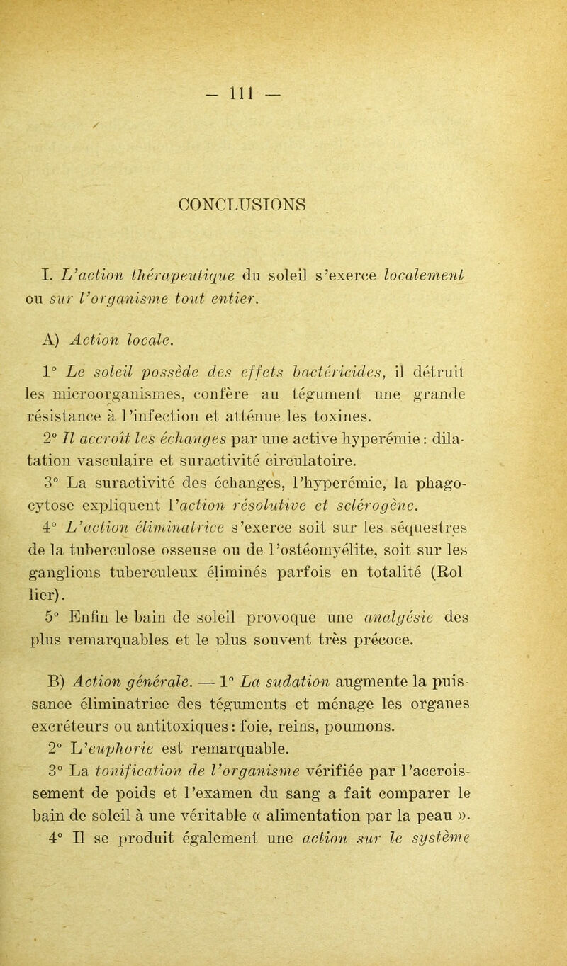 CONCLUSIONS I. L’action thérapeuticpie du soleil s’exerce localement ou sur l’organisme tout entier. A) Action locale. 1° Le soleil possède des effets bactéricides, il détruit les microorg-auismes, confère au tégument une grande résistance à l’infection et atténue les toxines. 2“ Il accroît les échanges par une active hyperémie : dila- tation vasculaire et suractivité circulatoire. 3° La suractivité des échanges, l’hyperémie, la phago- cytose expliquent Vaction résolutive et sclérogène. 4° L’action éliminatrice s’exerce soit sur les séquestres de la tuberculose osseuse ou de l’ostéomyélite, soit sur les ganglions tuberculeux éliminés parfois en totalité (Roi lier). 5° Enfin le bain de soleil provoque une analgésie des plus remarquables et le plus souvent très précoce. B) Action générale. — 1° La sudation augmente la puis- sance éliminatrice des téguments et ménage les organes excréteurs ou antitoxiques : foie, reins, poumons. 2° L’euphorie est remarquable. 3° La tonif ica,tion de l’organisme vérifiée par l’accrois- sement de poids et l’examen du sang a fait comparer le bain de soleil à une véritable « alimentation par la peau ». 4° Il se produit également une action sur le système