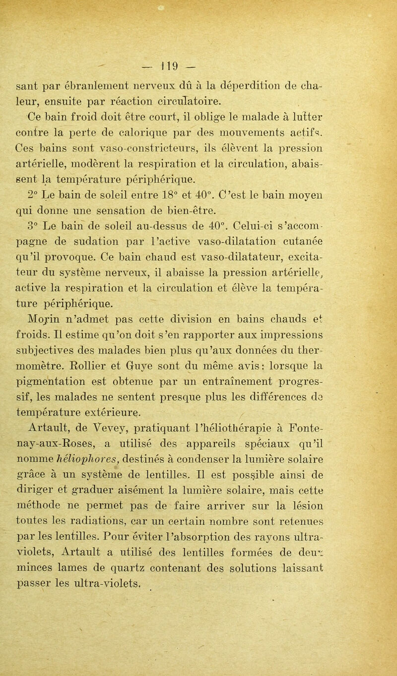 sant par ébranlement nerveux dû à la déperdition de cha- leur, ensuite par réaction circulatoire. Ce bain froid doit être court, il oblige le malade à lutter contre la perte de calorique par des mouvements actifs. Ces bains sont vaso-constricteurs, ils élèvent la i)ression artérielle, modèrent la respiration et la circulation, abais- sent la température périphérique. 2° Le bain de soleil entre 18° et 40°. C’est le bain moyen qui donne une sensation de bien-être. 3° Le bain de soleil au-dessus de 40°. Celui-ci s’accom- pagne de sudation par l’active vaso-dilatation cutanée qu’il provoque. Ce bain chaud est vaso-dilatateur, excita- teur du système nerveux, il abaisse la pression artérielle, active la respiration et la circulation et élève la tempéra- ture périphérique. Mojin n’admet pas cette division en bains chauds et froids. Il estime qu’on doit s’en rapporter aux impressions subjectives des malades bien plus qu’aux données du ther- momètre. Rollier et Guye sont du même avis : lorsque la pigmentation est obtenue par un entraînement progres- sif, les malades ne sentent presque plus les différences do température extérieure. Artault, de Vevey, pratiquant l’héliothérapie à Fonte- nay-aux-Roses, a utilisé des appareils spéciaux qu’il nomme héliophores, destinés à condenser la lumière solaire grâce à un système de lentilles. Il est possible ainsi de diriger et graduer aisément la lumière solaire, mais cette méthode ne permet pas de faire arriver sur la lésion toutes les radiations, car un certain nombre sont retenues par les lentilles. Pour éviter l’absorption des rayons ultra- violets, Artault a utilisé des lentilles formées de deux minces lames de quartz contenant des solutions laissant passer les ultra-violets.