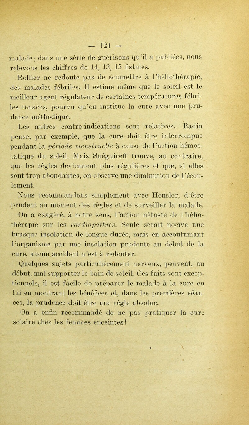 — m malade; dans une série de guérisons qu’il a publiées, nous relevons les chiffres de 14, 13, 15 fistules. Eollier ne redoute pas de soumettre à l’héliothérapie, des malades fébriles. Il estime même que le soleil est le meilleur agent régulateur de certaines températures fébri- les tenaces, pourvu qu’on institue la cure avec une pru- dence méthodique. Les autres contre-indications sont relatives. Badin pense, par exemple, que la cure doit être interrompue pendant la période menstruelle à cause de l’action hémos- tatique du soleil. Mais Snéguireff trouve, au contraire, que les règles deviennent plus régulières et que, si elles sont trop abondantes, on observe une diminution de l’écou- lement. Nons recommandons simplement avec- Hensler, d’être prudent au moment des règles et de surveiller la malade. On a exagéré, à notre sens, l’action néfaste de l’hélio- thérapie sur les cardiopathies. Seule serait nocive une brusque insolation de longue durée, mais en accoutumant l’organisme par une insolation prudente au début de la cure, aucun accident n’est à redouter. Quelques sujets particulièrement nerveux, peuvent, au début, mal supporter le bain de soleil. Ces faits sont excep- tionnels, il est facile de préparer le malade à la cure en lui en montrant les bénéfices et, dans les premières séan- ces, la prudence doit être une règle absolue. On a enfin recommandé de ne pas pratiquer la cure solaire chez les femmes enceintes !