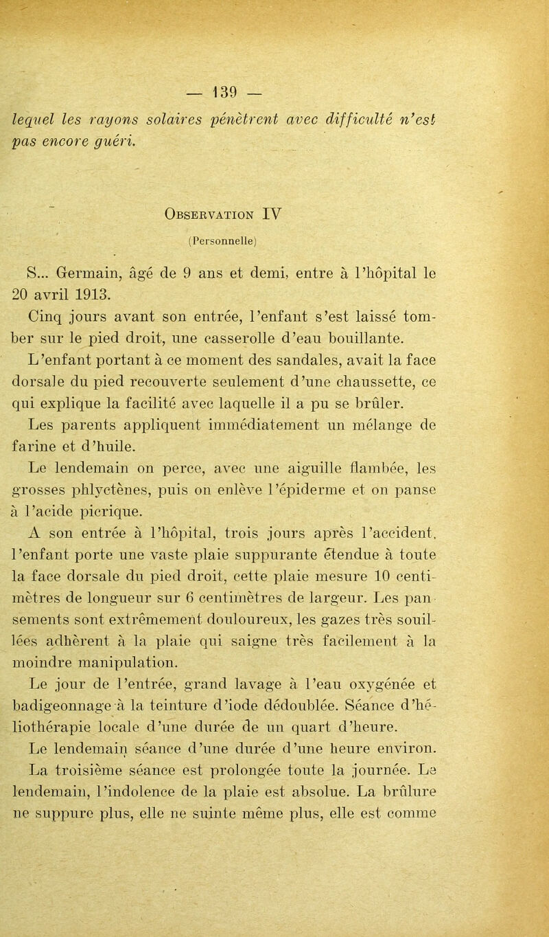 lequel les rayons solaires pénètrent avec difficulté n’est pas encore guéri. Obseevation IV (Personnelle) S... Germain, âgé de 9 ans et demi, entre à l’hôpital le 20 avril 1913. Cinq jours avant son entrée, l’enfant s’est laissé tom- ber sur le pied droit, une casserolle d’eau bouillante. L’enfant portant à ce moment des sandales, avait la face dorsale du pied recouverte seulement d’une chaussette, ce qui explique la facilité avec laquelle il a pu se brûler. Les parents appliquent immédiatement un mélange de farine et d’huile. Le lendemain on perce, avec une aiguille flambée, les grosses phlyctènes, puis on enlève l’épiderme et on panse à l’acide picrique. A son entrée à l’hôpital, trois jours après l’accident, l’enfant porte une vaste plaie suppurante étendue à toute la face dorsale du pied droit, cette plaie mesure 10 centi- mètres de longueur sur 6 centimètres de largeur. Les pan sements sont extrêmement douloureux, les gazes très souil- lées adhèrent à la plaie qui saigne très facilement à la moindre manipulation. Le jour de l’entrée, grand lavage à l’eau oxygénée et badigeonnage à la teinture d’iode dédoublée. Séance d’hé- liothérapie locale d’une durée de un quart d’heure. Le lendemain séance d’une durée d’une heure environ. La troisième séance est prolongée toute la journée. La lendemain, l’indolence de la plaie est absolue. La brûlure ne suppure plus, elle ne suinte même plus, elle est comme