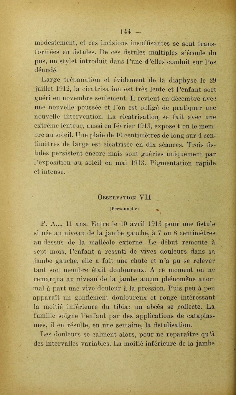 modestement, et ces incisions insuffisantes se sont trans- formées en fistules. De ces fistules multiples s’écoule du pus, un stylet introduit dans l’une d’elles conduit sur l’os dénudé. Large trépanation et évidement de la diaphyse le 29 juillet 1912, la cicatrisation est très lente et l’enfant sort guéri en novembre seulement. Il revient en décembre avec une nouvelle poussée et l’on est obligé de pratiquer une nouvelle intervention. La cicatrisation se fait avec une extrême lenteur, aussi en février 1913, expose-t-on le mem- bre au soleil. Une plaie de 10 centimètres de long sur 4 cen- timètres de large est cicatrisée en dix séances. Trois fis- tules persistent encore mais sont guéries uniquement par l’exposition au soleil en mai 1913. Pigmentation rapide et intense. Observation VII (Personnelle) ^ P. A..., 11 ans. Entre le 10 avril 1913 pour une fistule située au niveau de la jambe gauche, à 7 ou 8 centimètres au-dessus de la malléole externe. Le début remonte à sept mois, l’enfant a ressnti de vives douleurs dans sa jambe gauche, elle a fait une chute et n’a pu se relever tant son membre était douloureux. A ce moment on ne remarqua au niveau de la jambe aucun phénomène anor- mal à part une vive douleur à la pression. Puis peu à peu apparaît un gonflement douloureux et rouge intéressant la moitié inférieure du tibia; un abcès se collecte. La famille soigne l’enfant par des applications de cataplas- mes, il en résulte, en une semaine, la fistulisation. Les douleurs se calment alors, pour ne reparaître qu’à des intervalles variables. La moitié inférieure de la jambe