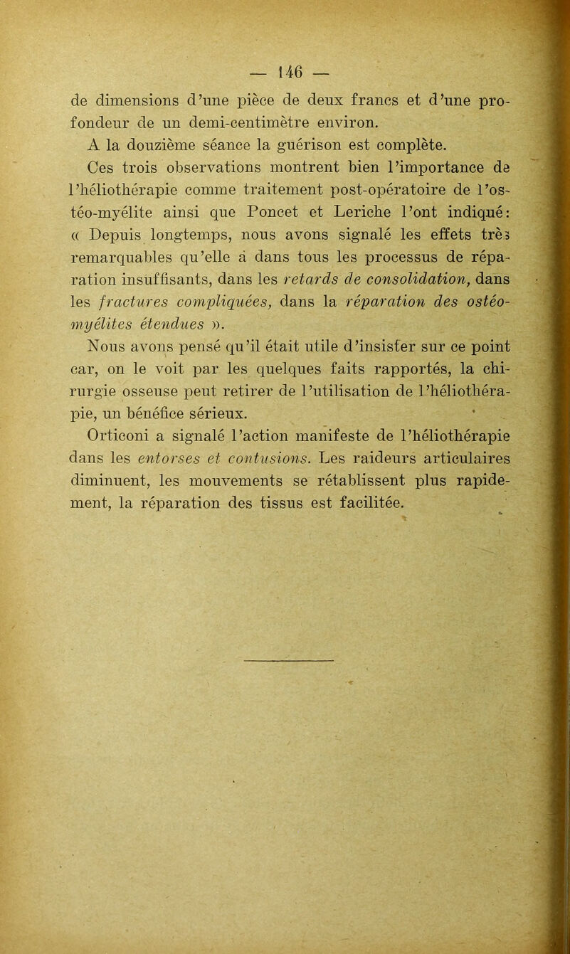 de dimensions d’une pièce de deux francs et d’une pro- fondeur de un demi-centimètre environ, A la douzième séance la guérison est complète. Ces trois observations montrent bien l’importance de l’héliothérapie comme traitement post-opératoire de l’os- téo-myélite ainsi que Poucet et Leriche l’ont indiqué: (( Depuis longtemps, nous avons signalé les effets très remarquables qu’elle à dans tous les processus de répa- ration insüffisants, dans les retards de consolidation, dans les fractures compliquées, dans la réparation des ostéo- myélites étendues ». Nous avons pensé qu’il était utile d’insister sur ce point car, on le voit par les quelques faits rapportés, la chi- rurgie osseuse peut retirer de l’utilisation de l’héliothéra- pie, un bénéfice sérieux. Orticoni a signalé l’action manifeste de l’héliothérapie dans les entorses et contusions. Les raideurs articulaires diminuent, les mouvements se rétablissent plus rapide- ment, la réparation des tissus est facilitée.