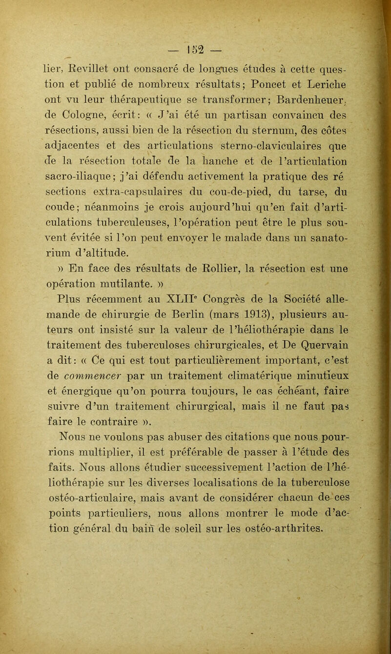 lier, Eevillet ont consacré de longaies études à cette ques- tion et publié de nombreux résultats ; Poucet et Leriche ont vu leur thérapeutique se transformer; Bardenlieuer; de Cologne, écrit: « J’ai été un partisan convaincu des résections, aussi bien de la résection du sternum, des côtes adjacentes et des articulations sterno-claviculaires que (Te la résection totale de la hanche et de l’articulation sacro-iliaque; j’ai défendu activement la pratique des ré sections extra-capsulaires du cou-de-pied, du tarse, du coude; néanmoins je crois aujourd’hui qu’en fait d’arti- culations tuberculeuses, l’opération peut être le plus sou- vent évitée si 1 ’on peut envoyer le malade dans un sanato- rium d’altitude. )) En face des résultats de Rollier, la résection est une opération mutilante, » Plus récemment au XLIP Congrès de la Société alle- mande de chirurgie de Berlin (mars 1913), plusieurs au- teurs ont insisté sur la valeur de l’héliothérapie dans le traitement des tuberculoses chirurgicales, et De Querva,in a dit: « Ce qui est tout particulièrement important, c’est de commencer par un traitement climatérique minutieux et énergique qu’on pourra toujours, le cas échéant, faire suivre d’un traitement chirurgical, mais il ne faut pas faire le contraire ». Nous ne voulons pas abuser des citations que nous pour- rions multiplier, il est préférable de passer à l’étude des faits. Nous allons étudier successivement l’action de l’hé- liothérapie sur les diverses localisations de la tuberculose ostéo-articulaire, mais avant de considérer chacun de ces points particuliers, nous allons montrer le mode d’ac- tion général du bain de soleil sur les ostéo-arthrites.