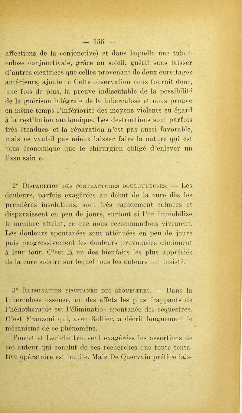 affections de la conjonctive) et dans laquelle une tuber- culose conjonctivale, grâce an soleil, guérit sans laisser d’antres cicatrices que celles provenant de deux curettages antérieurs, ajoute: « Cette observation nous fournit donc, une fois de plus, la preuve indiscutable de la possibilité de la guérison intégrale de la tuberculose et nous prouve en même temps l’infériorité des moyens violents eu égard à la restitution anatomique. Les destructions sont parfois très étendues, et la réparation n’est pas aussi favorable, mais ne vaut-il pas mieux laisser faire la nature qui est plus économique que le chirurgien obligé d’enlever un tissu sain ». 2° Disparition des contractures douloureuses. — Les douleurs, parfois exagérées au début de la cure dès les premières insolations, sont très rapidement calmées et disparaissent en peu de jours, surtout si l’on immobilise le membre atteint, ce que nous recommandons vivement. Les douleurs spontanées sont atténuées en peu de jours puis progressivement les douleurs provoquées diminuent à leur tour. C’est là un des bienfaits les xdus appréciés de la cure solaire sur lequel tous les auteurs ont insisté. 3° Elimination spontanée des séquestres. — Dans la tuberculose osseuse, un des effets les plus frappants de l’héliothérapie est l’élimination spontanée des séquestres. C’est Franzoni qui, avec Rollier, a décrit longuement le mécanisme de ce phénomène. Poucet et Leriche trouvent exagérées les assertions de cet auteur qui conclut de ses recherches que toute tenta- tive opératoire est inutile. Mais De Quervain préfère lais-