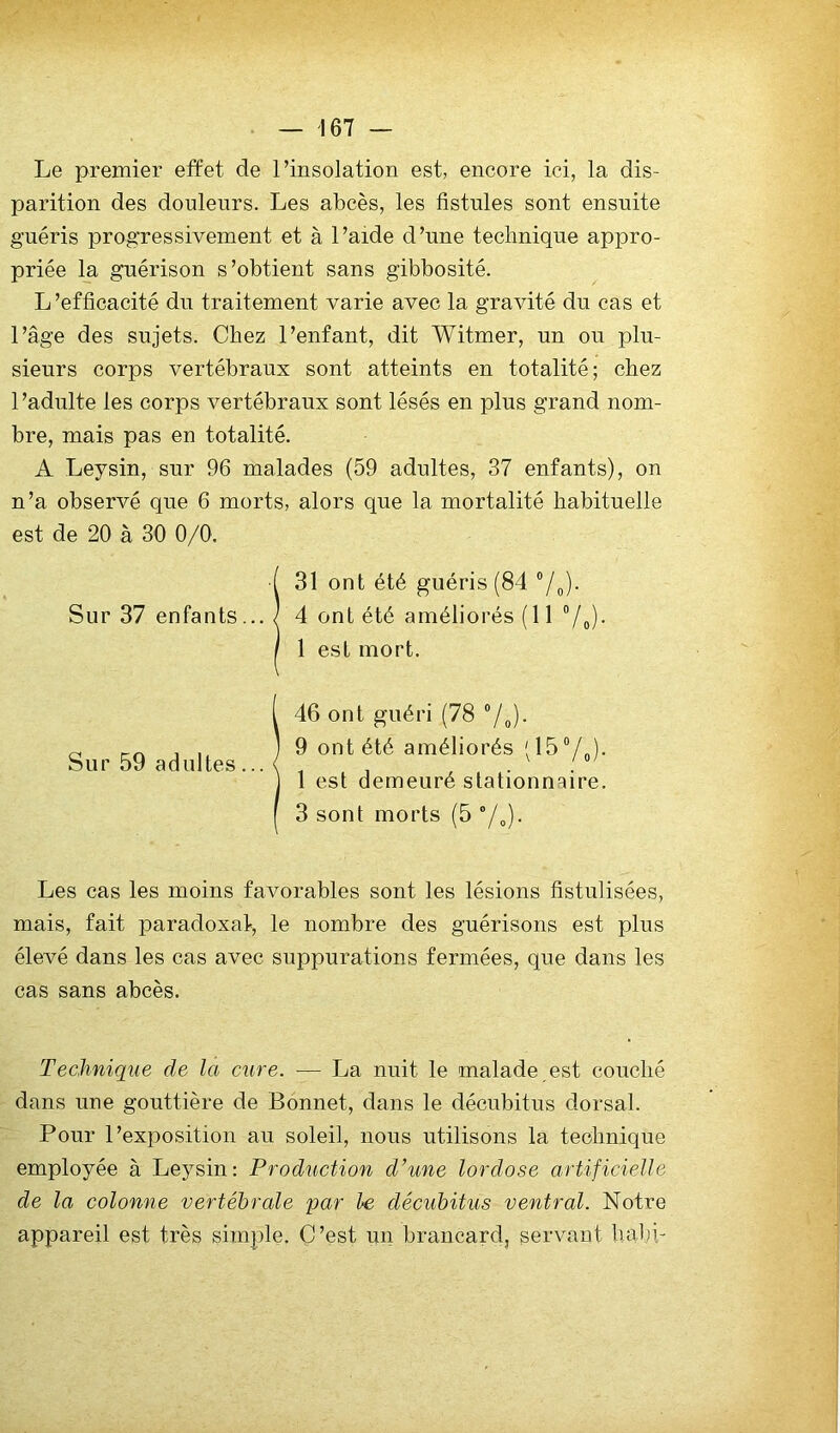 Le premier efïet de l’insolation est, encore ici, la dis- parition des douleurs. Les abcès, les fistules sont ensuite guéris progressivement et à l’aide d’une technique appro- priée la guérison s’obtient sans gibbosité. L ’efficacité du traitement varie avec la gravité du cas et l’âge des sujets. Chez l’enfant, dit Witmer, un on plu- sieurs corps vertébraux sont atteints en totalité; chez l’adulte les corps vertébraux sont lésés en plus grand nom- bre, mais pas en totalité. A Leysin, sur 96 malades (59 adultes, 37 enfants), on n’a observé que 6 morts, alors que la mortalité habituelle est de 20 à 30 0/0. 31 ont été guéris (84 “/o)- 4 ont été améliorés ( 11 Vo)- 1 est mort. 46 ont guéri (78 7o)- 9 ont été améliorés 1 est demeuré stationnaire. 3 sont morts (5 Y»)- Les cas les moins favorables sont les lésions fistulisées, mais, fait paradoxal, le nombre des guérisons est plus élevé dans les cas avec suppurations fermées, que dans les cas sans abcès. Technique de la cure. — La nuit le malade est couché dans une gouttière de Bonnet, dans le décnbitus dorsal. Pour l’exjoosition au soleil, nous utilisons la technique employée à Leysin: Production d’une lordose artificielle de la colonne vertébrale par le décubitus ventral. Notre appareil est très simple. C’est un brancard, servant habi- Sur 37 enfants... Sur 59 adultes...