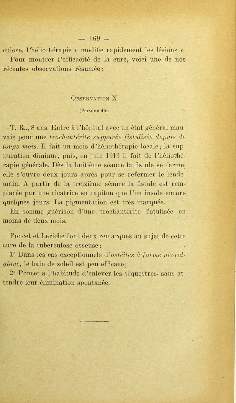 cnlose, l’héliothérapie « modifie rapidement les lésions ». Pour montrer l’efficacité de la cure, voici une de nos récentes observations résumée: Observation X . (Personnelle) T. R.., 8 ans. Entre à l’hôpital avec un état général mau- vais pour une trochantérite suppurée fistulisée depuis de longs mois. Il fait un mois d’héliothérapie locale; la sup- puration diminue, puis, en juin 1913 il fait de l’héliothé- rapie générale. Dès la huitième séance la fistule se ferme, elle s’ouvre deux jours après pour se refermer le lende- main. A partir de la treizième séance la fistule est rem- placée par une cicatrice en capiton que l’on insole encore quelques jours. La pigmentation est très marquée. En somme guérison d’une trochantérite fistulisée en moins de deux mois. Poucet et Leriche font deux remarques au sujet de cette cure de la tuberculose osseuse : 1° Dans les cas exceptionnels ostéites à forme névrcd- gique, le bain de soleil est peu efficace ; 2° Poucet a l’habitude d’enlever les séquestres, sans at- tendre leur élimination spontanée.