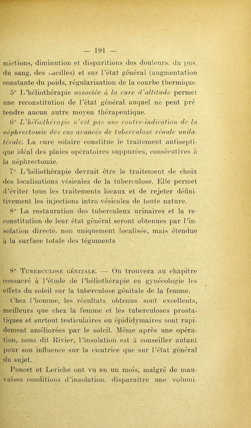 mictions, diminution et disparitions des douleurs, du pus. du sang, des uacilles) et sur l’état général (augmentation constante du poids, régularisation de la courbe thermique. 5° Idhéliothérapie associée à la cure d’altitude permet une reconstitution de l’état général auquel ne peut pré tendre aucun autre moyen thérapeutique. (3“ L’héliothérapie )i’est pas inte coutre-indicatiou de la néphrectomie des cas avancés de tuberculose rénale unila- térale. La cure solaire constitue le traitement antisepti- que idéal des plaies opératoires suppurées, consécutives à la néphrectomie. 7” L’héliothérapie devrait être le traitement de choix des localisations vésicales de la tuberculose. Elle permet d’éviter tous les traitements locaux et de rejeter défini- tivement les injections intra-vésicales de toute nature. 8° La restauration des tuberculeux urinaires et la re- constitution de leur état général seront obtenues par l’in- solation directe, non uniquement localisée, mais étendue à la surface totale des téguments 8° Tuberculose génitale. — On trouvera au chapitre consacré à l’étude de l’héliothérapie eu gynécologie les effets du soleil sur la tuberculose génitale de la femme. Chez l’homme, les résultats obtenus sont excellents, meilleurs que chez la femme et les tuberculoses prosta- tiques et surtout testiculaires ou épididymaires sont rapi- dement améliorées par le soleil. Même ajirès une opéra- tion, nous dit Rivier, l’insolation est à conseiller autant pour son influence sur la cicatrice que sur l’état général du sujet. Poncet et Leriche ont vu en un mois, malgré de mau- vaises conditions d’insolation, disparaître une volumi-