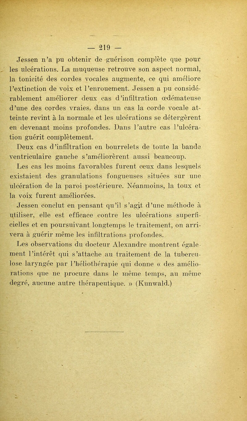 Jessen n’a pu obtenir de guérison complète que pour les ulcérations. La muqueuse retrouve son aspect normal, la tonicité des cordes vocales augmente, ce qui améliore l’extinction de voix et l’enrouement. Jessen a pu considé- rablement améliorer deux cas d’infiltration œdémateuse d’une des cordes vraies, dans un cas la corde vocale at- teinte revint à la normale et les ulcérations se détergèrent en devenant moins profondes. Dans l’autre cas l’ulcéra- tion guérit complètement. Deux cas d’infiltration en bourrelets de toute la bande ventriculaire gauche s’améliorèrent aussi beaucoup. Les cas les moins favorables furent ceux dans lesquels existaient des granulations fongueuses situées sur une ulcération de la paroi postérieure. Néanmoins, la toux et la voix furent améliorées. ^ Jessen conclut en pensant qu’il s’agit d’une méthode à utiliser, elle est efficace contre les ulcérations superfi- cielles et en poursuivant longtemps le traitement, on arri- vera à guérir même les infiltrations profondes. Les observations du docteur Alexandre montrent égale- ment l’intérêt qui s’attache au traitement de la tubercu- lose laryngée par l’héliothérapie qui donne (( des amélio- rations que ne procure dans le même temps, au même degré, aucune autre thérapeutique. » (Kunwald.)