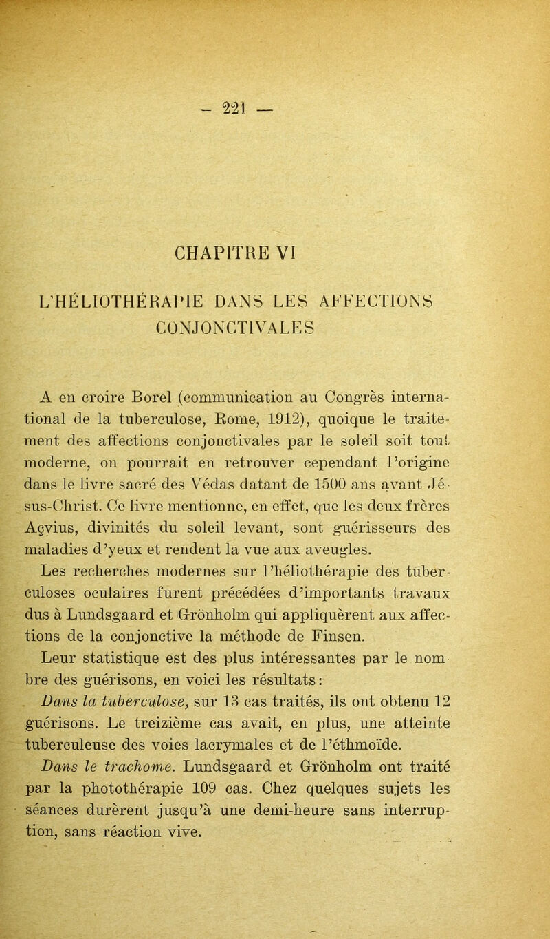 GHAPITHE VI L’HÉLIOTHÉRAPIE DANS LES AFFECTIONS CONJONCTIVALES A en croire Borel (communication au Congrès interna- tional de la tuberculose, Rome, 1912), quoique le traite- ment des affections conjonctivales par le soleil soit tout moderne, on pourrait en retrouver cependant l’origine dans le livre sacré des Védas datant de 1500 ans avant Jé sus-Clirist. Ce livre mentionne, en effet, que les deux frères Açvius, divinités du soleil levant, sont guérisseurs des maladies d’yeux et rendent la vue aux aveugles. Les recherches modernes sur l’héliothérapie des tuber- culoses oculaires furent précédées d’importants travaux dus à Lundsgaard et Cronholm qui appliquèrent aux affec- tions de la conjonctive la méthode de Pinsen. Leur statistique est des plus intéressantes par le nom bre des guérisons, en voici les résultats : Dans la tuberculose, sur 13 cas traités, ils ont obtenu 12 guérisons. Le treizième cas avait, en plus, une atteinte tuberculeuse des voies lacrymales et de l’éthmoïde. Dans le trachome. Lundsgaard et Gronholm ont traité par la photothérapie 109 cas. Chez quelques sujets les séances durèrent jusqu’à une demi-heure sans interrup- tion, sans réaction vive.